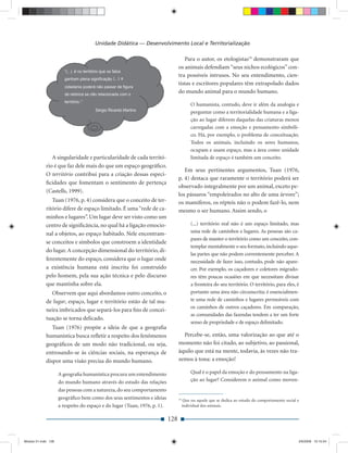 Unidade Didática — Desenvolvimento Local e Territorialização

                                                                                    Para o autor, os etologistas19 demonstraram que
                                                                                 os animais defendiam “seus nichos ecológicos” con-
                                                                                 tra possíveis intrusos. No seu entendimento, cien-
                                                                                 tistas e escritores populares têm extrapolado dados
                                                                                 do mundo animal para o mundo humano.

                                                                                          O humanista, contudo, deve ir além da analogia e
                                                                                          perguntar como a territorialidade humana e a liga-
                                                                                          ção ao lugar diferem daquelas das criaturas menos
                                                                                          carregadas com a emoção e pensamento simbóli-
                                                                                          co. Há, por exemplo, o problema de conceituação.
                                                                                          Todos os animais, incluindo os seres humanos,
                                                                                          ocupam e usam espaço, mas a área como unidade
                A singularidade e particularidade de cada territó-                        limitada de espaço é também um conceito.
             rio é que faz dele mais do que um espaço geográﬁco.
                                                                                    Em seus pertinentes argumentos, Tuan (1976,
             O território contribui para a criação dessas especi-
                                                                                 p. 4) destaca que raramente o território poderá ser
             ﬁcidades que fomentam o sentimento de pertença
                                                                                 observado integralmente por um animal, exceto pe-
             (Castells, 1999).
                                                                                 los pássaros “empoleirados no alto de uma árvore”;
                Tuan (1976, p. 4) considera que o conceito de ter-               os mamíferos, os répteis não o podem fazê-lo, nem
             ritório difere de espaço limitado. É uma “rede de ca-               mesmo o ser humano. Assim sendo, o
             minhos e lugares”. Um lugar deve ser visto como um
             centro de signiﬁcância, no qual há a ligação emocio-                         (...) território real não é um espaço limitado, mas
             nal a objetos, ao espaço habitado. Nele encontram-                           uma rede de caminhos e lugares. As pessoas são ca-
                                                                                          pazes de manter o território como um conceito, con-
             se conceitos e símbolos que constroem a identidade
                                                                                          templar mentalmente o seu formato, incluindo aque-
             do lugar. A concepção dimensional do território, di-
                                                                                          las partes que não podem correntemente perceber. A
             ferentemente do espaço, considera que o lugar onde                           necessidade de fazer isso, contudo, pode não apare-
             a existência humana está inscrita foi construído                             cer. Por exemplo, os caçadores e coletores migrado-
             pelo homem, pela sua ação técnica e pelo discurso                            res têm poucas ocasiões em que necessitam divisar
             que mantinha sobre ela.                                                      a fronteira do seu território. O território, para eles, é
               Observem que aqui abordamos outro conceito, o                              portanto uma área não circunscrita; é essencialmen-
             de lugar, espaço, lugar e território estão de tal ma-                        te uma rede de caminhos e lugares permeáveis com
                                                                                          os caminhos de outros caçadores. Em comparação,
             neira imbricados que separá-los para ﬁns de concei-
                                                                                          as comunidades das fazendas tendem a ter um forte
             tuação se torna delicado.
                                                                                          senso de propriedade e de espaço delimitado.
                Tuan (1976) propõe a ideia de que a geograﬁa
             humanística busca reﬂetir a respeito dos fenômenos                    Percebe-se, então, uma valorização ao que até o
             geográﬁcos de um modo não tradicional, ou seja,                     momento não foi citado, ao subjetivo, ao passional,
             entrosando-se às ciências sociais, na esperança de                  àquilo que está na mente, todavia, às vezes não tra-
             dispor uma visão precisa do mundo humano.                           zemos à tona: a emoção!

                     A geograﬁa humanística procura um entendimento                       Qual é o papel da emoção e do pensamento na liga-
                     do mundo humano através do estudo das relações                       ção ao lugar? Considerem o animal como moven-
                     das pessoas com a natureza, do seu comportamento
                     geográﬁco bem como dos seus sentimentos e ideias            19
                                                                                       Que ou aquele que se dedica ao estudo do comportamento social e
                     a respeito do espaço e do lugar (Tuan, 1976, p. 1).              individual dos animais.


                                                                           128


Modulo 01.indd 128                                                                                                                                   2/6/2009 12:15:54
 