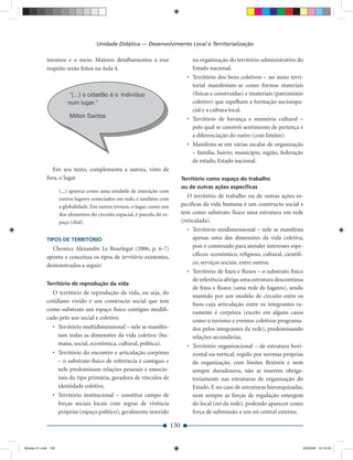 Unidade Didática — Desenvolvimento Local e Territorialização

             mesmos e o meio. Maiores detalhamentos a esse                            na organização do território administrativo do
             respeito serão feitos na Aula 4.                                         Estado nacional.
                                                                                    • Território dos bens coletivos – no meio terri-
                                                                                      torial manifestam-se como formas materiais
                                                                                      (físicas e construídas) e imateriais (patrimônio
                                                                                      coletivo) que espelham a formação socioespa-
                                                                                      cial e a cultura local.
                                                                                    • Território de herança e memória cultural –
                                                                                      pelo qual se constrói sentimento de pertença e
                                                                                      a diferenciação do outro (com limites).
                                                                                    • Manifesta-se em várias escalas de organização
                                                                                      – família, bairro, município, região, federação
                                                                                      de estado, Estado nacional.
                Em seu texto, complementa a autora, visto de
             fora, o lugar                                                        Território como espaço do trabalho
                                                                                  ou de outras ações especíﬁcas
                     (...) aparece como uma unidade de interação com
                     outros lugares conectados em rede, e também com
                                                                                     O território de trabalho ou de outras ações es-
                     a globalidade. Em outros termos, o lugar, como um            pecíﬁcas da vida humana é um constructo social e
                     dos elementos do circuito espacial, é parcela do es-         tem como substrato físico uma estrutura em rede
                     paço (ibid).                                                 (reticulada).
                                                                                    • Território unidimensional – nele se manifesta
             TIPOS DE TERRITÓRIO                                                      apenas uma das dimensões da vida coletiva,
               Cleonice Alexandre Le Bourlegat (2006, p. 6-7)                         pois é construído para atender interesses espe-
             aponta e conceitua os tipos de território existentes,                    cíﬁcos: econômico, religioso, cultural, cientíﬁ-
             demonstrados a seguir:                                                   co, serviços sociais, entre outros.
                                                                                    • Território de ﬁxos e ﬂuxos – o substrato físico
                                                                                      de referência abriga uma estrutura descontínua
             Território de reprodução da vida
                                                                                      de ﬁxos e ﬂuxos (uma rede de lugares), sendo
               O território de reprodução da vida, ou seja, do
                                                                                      mantido por um modelo de circuito entre os
             cotidiano vivido é um constructo social que tem
                                                                                      ﬁxos cuja articulação entre os integrantes ra-
             como substrato um espaço físico contíguo modiﬁ-
                                                                                      ramente é corpórea (exceto em alguns casos
             cado pelo uso social e coletivo.                                         como o turismo e eventos coletivos programa-
                • Território multidimensional – nele se manifes-                      dos pelos integrantes da rede), predominando
                  tam todas as dimensões da vida coletiva (hu-                        relações secundárias.
                  mana, social, econômica, cultural, política).                     • Território organizacional – de estrutura hori-
                • Território do encontro e articulação corpóreo                       zontal ou vertical, regido por normas próprias
                  – o substrato físico de referência é contíguo e                     da organização, com limites ﬂexíveis e nem
                  nele predominam relações pessoais e emocio-                         sempre duradouros, não se inserem obriga-
                  nais do tipo primária, geradora de vínculos de                      toriamente nas estruturas de organização do
                  identidade coletiva.                                                Estado. E no caso de estruturas hierarquizadas,
                • Território institucional – constitui campo de                       nem sempre as forças de regulação emergem
                  forças sociais locais com regras de vivência                        do local (nó da rede), podendo aparecer como
                  próprias (espaço político), geralmente inserido                     força de submissão a um nó central externo.

                                                                            130


Modulo 01.indd 130                                                                                                                   2/6/2009 12:15:54
 