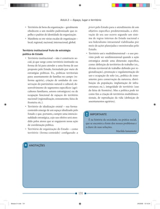 AULA 2 — Espaço, lugar e território

                     • Território de bens da organização – geralmente               priori pelo Estado para o atendimento de um
                       obedecem a um modelo padronizado que es-                     objetivo específico predeterminado, a efeti-
                       pelha o padrão de identidade da organização.                 vação de seu uso ocorre segundo um siste-
                     • Manifesta-se em várias escalas de organização –              ma de regras internas do Estado nacional e
                       local, regional, nacional, internacional, global.            seu federalismo intraestatal viabilizadas por
                                                                                    meio de ações planejadas e monitoradas pelo
              Território institucional fruto de estratégia                          Estado.
              política de Estado                                                  • Território uni e multidimensional – o uso pre-
                     • Território institucional – não é constructo so-              visto pode ser unidimensional quando a ação
                       cial, já que surge como território instituído na             estratégica atende uma dimensão especíﬁca,
                       forma de lei para atender a uma forma de uso                 como: deﬁnição de territórios de trabalho (ex.,
                       proposto pelo Estado, formulado por meio de                  divisão territorial de trabalho deﬁnido por re-
                       estratégias políticas. Ex., políticas territoriais           gionalização), promoção e regulamentação do
                       para: assentamento de famílias no campo (re-                 uso e ocupação do solo (ex., política de zone-
                       forma agrária), criação de unidades de con-                  amento para conservação da natureza, distri-
                       servação do patrimônio natural e cultural; de-               buição da população, implantação de infra-
                       senvolvimento de segmentos especíﬁcos (agri-                 estrutura etc.), integridade do território (uso
                       cultores familiares, setores estratégicos) ou de             da faixa de fronteira). Mas a política pode ter
                       ocupação funcional de espaços do território                  como ﬁm a criação de territórios multidimen-
                       nacional (regionalização, zoneamento, faixa de               sionais, de reprodução da vida (deﬁnição de
                       fronteira etc.).                                             assentamentos agrários).
                     • Território de idealização estatal – sua forma-
                       conteúdo emerge de um espaço idealizado pelo
                       Estado e que, portanto, cumpre uma intencio-               !   IMPORTANTE
                       nalidade estratégica, cujo uso efetivo será aten-
                                                                                     É na história da sociedade, na prática social,
                       dido pelos atores que se engajarem nessa ação
                                                                                  que se encontra a fonte dos nossos problemas e
                       de coordenação política.
                                                                                  a chave de suas soluções.
                     • Território de organização do Estado – como
                                                                                                              Marilda Iamamoto
                       território (forma-conteúdo) configurado a




                 *      ANOTAÇÕES




                                                                            131


Modulo 01.indd 131                                                                                                                    2/6/2009 12:15:54
 