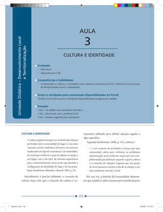 Unidade Didática — Desenvolvimento Local e Territorialização



                                                                                                          AULA
        Unidade Didática – Desenvolvimento Local




                                                                                  ____________________          3
                           e Territorialização




                                                                                        CULTURA E IDENTIDADE

                                                             Conteúdo
                                                             • Relevância
                                                             • Aplicação para o DL

                                                             Competências e habilidades
                                                             • Compreender a cultura e a identidade como aspectos construtivos do DL e valorizá-los no processo
                                                               do fortalecimento social e comunitário.


                                                             Textos e atividades para autoestudo disponibilizados no Portal
                                                             Veriﬁcar no Portal os textos e atividades disponibilizados na galeria da unidade.


                                                             Duração
                                                             2 h/a – via satélite com o professor interativo
                                                             2 h/a – presenciais com o professor local
                                                             6 h/a – mínimo sugerido para autoestudo




                        CULTURA E IDENTIDADE                                                                    mumente utilizado para deﬁnir atenção regular a
                                                                                                                algo especíﬁco.
                                                   A cultura popular local por ser oriunda das relações
                                                                                                                   Segundo Kashimoto (2002, p. 35), cultura é
                                                   profundas entre a comunidade do lugar e o seu meio
                                                   (natural e social), simboliza o homem e seu entorno,              (...) um conjunto de atividades e crenças que uma
                                                   implicando um tipo de consciência e de materialida-               comunidade adota para enfrentar os problemas
                                                   de social que evidencia o grau de afeição ou apego a              impostos pelo meio ambiente, noção que será com-
                                                   um lugar; esse é um fator de extrema importância                  plementada pela deﬁnição segundo a qual a cultura
                                                   para o desenvolvimento local, posto que permite a                 é o conjunto de soluções originais que um grupo
                                                   conﬁguração da identidade do lugar e de sua popu-                 de seres humanos inventa, a ﬁm de se adaptar a seu
                                                   lação (Kashimoto, Marinho e Russeff, 2002, p. 35).                meio ambiente natural e social.

                           Inicialmente, é preciso delimitar o conceito de                                         Por sua vez, a história da humanidade demons-
                        cultura, haja visto que o conceito de cultura é co-                                     tra que a palavra cultura passou por transformações




                                                                                                          132


Modulo 01.indd 132                                                                                                                                                    2/6/2009 12:15:54
 
