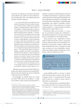 AULA 3 — Cultura e Identidade

              em função da exigência que cada época lhe impôs.                                    metáfora,23 quando seu sentido ﬁgurado se ﬁxa pelo
              Cuche enfatiza que a gênese de cada vocábulo tra-                                   “vocabulário do Iluminismo”. A partir daí, a palavra
              duz a história, bem como a necessidade cultural de                                  cultura desenvolve sentido próprio, libertando-se de
              cada povo. Pondera ainda que                                                        seus complementos, passando a ser entendida como
                                                                                                  a soma dos saberes acumulados e transmitidos pela
                     (...) se o século XVIII pode ser considerado como o
                                                                                                  humanidade, cujo sentido se assemelha à palavra
                     período de formação do sentido moderno da pala-
                     vra, em 1700, no entanto, “cultura” já é uma palavra                         “civilização”, pois as “duas pertencem ao mesmo
                     antiga no vocabulário francês. Vinda do latim cul-                           campo semântico (...) e possuem iguais concepções
                     tura signiﬁca o cuidado dispensado ao campo ou                               fundamentais” (Cuche, 2002, p. 9-21).
                     ao gado, ela aparece nos ﬁns do século XIII para de-                            Para Hermet (2002, p. 16) a cultura “(...) é a ma-
                     signar uma parcela da terra cultivada (...) No come-                         triz, em permanente evolução, dos sentimentos e
                     ço do século XVI, ela não signiﬁca mais um estado                            das maneiras de perceber as coisas que caracterizam
                     (da coisa cultivada), mas uma ação, ou seja, o fato
                                                                                                  todas as comunidades em um momento dado”.
                     de cultivar a terra. Somente no meio do século XVI
                     se forma o sentido ﬁgurado e “cultura” pode desig-                              Assim, percebe-se que o signiﬁcado de cultura
                     nar então a cultura de uma faculdade, isto é, o fato                         evolui ao longo dos séculos, e passa a caracterizar,
                     de trabalhar para desenvolvê-la. Mas este sentido                            de forma muito particular, cada comunidade, con-
                     ﬁgurado será pouco conhecido até a metade do sé-                             siderando-se suas crenças, costumes e valores como
                     culo XVII, obtendo pouco conhecimento acadêmi-                               fatores preponderantes para a formação do modo
                     co e não ﬁgurado na maior parte dos dicionários da                           como as pessoas, em suas comunidades, compre-
                     época. (...) No século XVIII, “cultura” é sempre em-
                                                                                                  endem suas próprias relações interpessoais com os
                     pregada no singular, o que reﬂete o universalismo e
                                                                                                  outros e como isso inﬂuencia seu viver.
                     o humanismo dos ﬁlósofos: a cultura é própria do
                     Homem (com maiúscula) além de toda distinção
                     de povos ou de classes. “Cultura” se inscreve então                                !    IMPORTANTE!
                     plenamente na ideologia do Iluminismo: a palavra
                     é associada às ideias de progresso, de educação, de                                   Cultura são sistemas que servem para adap-
                     razão, que estão no centro do pensamento da épo-                                   tar as comunidades humanas aos seus emba-
                     ca. (...) Está muito próxima de uma palavra que vai                                samentos biológicos. Esse modo de vida inclui
                     ter um grande sucesso no vocabulário francês do                                    tecnologia, organização social, econômica,
                     século XVIII: “civilização” (Cuche, 2002, p. 17-21).                               política, prática religiosa, e assim por diante
                                                                                                        (Laraia, 2001).
                Utilizando o ponto de vista de Cuche (2002), pro-
              ponho uma reﬂexão: Existem povos inculturados?20
              Quem seriam eles? Aqueles que não são civilizados?                                     Lembra Kliksberg (2001, p. 122) que “a cultura
              E quais são os povos civilizados?                                                   incide claramente sobre o estilo de vida dos diver-
                Na abordagem do referido autor, até o início                                      sos grupos sociais” e “é um fator decisivo de coesão
              do século XVIII, dentro da semântica,21 a evolu-                                    social”, já que traz o sentido de crescer, cultivar e
              ção da palavra cultura acontece pela metonímia22 e                                  desenvolver-se mutuamente.
                                                                                                    Destarte, cultura pode ser conceituada lembran-
              20
                 Caráter do que é inculto; ausência de cultura, de erudição.                      do as palavras de Tylor (1871, apud Cuche 2002, p.
              21
                 Ciência que estuda a evolução do signiﬁcado das palavras e de outros
                 símbolos que servem à comunicação humana; semiologia.                            35), como um “(...) conjunto complexo que inclui
              22
                 Figura de retórica que consiste no uso de uma palavra fora do seu con-
                 texto semântico normal, por ter uma signiﬁcação que tenha relação
                                                                                                  23
                 objetiva, de contigüidade, material ou conceitual, com o conteúdo ou o                 Designação de um objeto ou qualidade mediante uma palavra que
                 referente ocasionalmente pensado. [Não se trata de relação comparati-                 designa outro objeto ou qualidade que tem com o primeiro uma re-
                 va, como no caso da metáfora.] Ex.: respeite os meus cabelos brancos por              lação de semelhança (ex., ele tem uma vontade de ferro, para designar
                 “a minha velhice”; adora Portinari por “a obra de Portinari”.                         uma vontade forte, como o ferro).


                                                                                            133


Modulo 01.indd 133                                                                                                                                                        2/6/2009 12:15:55
 