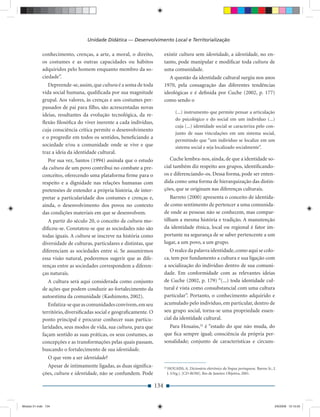 Unidade Didática — Desenvolvimento Local e Territorialização

             conhecimento, crenças, a arte, a moral, o direito,             existir cultura sem identidade, a identidade, no en-
             os costumes e as outras capacidades ou hábitos                 tanto, pode manipular e modiﬁcar toda cultura de
             adquiridos pelo homem enquanto membro da so-                   uma comunidade.
             ciedade”.                                                         A questão da identidade cultural surgiu nos anos
                Depreende-se, assim, que cultura é a soma de toda           1970, pela consagração das diferentes tendências
             vida social humana, qualiﬁcada por sua magnitude               ideológicas e é deﬁnida por Cuche (2002, p. 177)
             grupal. Aos valores, às crenças e aos costumes per-            como sendo o
             passados de pai para ﬁlho, são acrescentadas novas
                                                                                      (...) instrumento que permite pensar a articulação
             ideias, resultantes da evolução tecnológica, da re-
                                                                                      do psicológico e do social em um indivíduo (...)
             ﬂexão ﬁlosóﬁca do viver inerente a cada indivíduo,
                                                                                      cuja (...) identidade social se caracteriza pelo con-
             cuja consciência crítica permite o desenvolvimento
                                                                                      junto de suas vinculações em um sistema social,
             e o progredir em todos os sentidos, beneﬁciando a
                                                                                      permitindo que “um indivíduo se localize em um
             sociedade e/ou a comunidade onde se vive e que                           sistema social e seja localizado socialmente”.
             traz a ideia da identidade cultural.
                Por sua vez, Santos (1994) assinala que o estudo               Cuche lembra-nos, ainda, de que a identidade so-
             da cultura de um povo contribui no combate a pre-              cial também diz respeito aos grupos, identiﬁcando-
             conceitos, oferecendo uma plataforma ﬁrme para o               os e diferenciando-os. Dessa forma, pode ser enten-
             respeito e a dignidade nas relações humanas com                dida como uma forma de hierarquização das distin-
             pretensões de entender a própria história, de inter-           ções, que se originam nas diferenças culturais.
             pretar a particularidade dos costumes e crenças e,                Barreto (2000) apresenta o conceito de identida-
             ainda, o desenvolvimento dos povos no contexto                 de como sentimento de pertencer a uma comunida-
             das condições materiais em que se desenvolvem.                 de onde as pessoas não se conhecem, mas compar-
                A partir do século 20, o conceito de cultura mo-            tilham a mesma história e tradição. A manutenção
             diﬁcou-se. Constatou-se que as sociedades não são              da identidade étnica, local ou regional é fator im-
             todas iguais. A cultura se inscreve na história como           portante na segurança de se saber pertencente a um
             diversidade de culturas, particulares e distintas, que         lugar, a um povo, a um grupo.
             diferenciam as sociedades entre si. Se assumirmos                 O realce da palavra identidade, como aqui se colo-
             essa visão natural, poderemos sugerir que as dife-             ca, tem por fundamento a cultura e sua ligação com
             renças entre as sociedades correspondem a diferen-             a socialização do indivíduo dentro de sua comuni-
             ças naturais.                                                  dade. Em conformidade com as relevantes ideias
               A cultura será aqui considerada como conjunto                de Cuche (2002, p. 179) “(...) toda identidade cul-
             de ações que podem conduzir ao fortalecimento da               tural é vista como consubstancial com uma cultura
             autoestima da comunidade (Kashimoto, 2002).                    particular”. Portanto, o conhecimento adquirido e
                Enfatiza-se que as comunidades convivem, em seu             acumulado pelo indivíduo, em particular, dentro de
             território, diversiﬁcadas social e geograﬁcamente. O           seu grupo social, torna-se uma propriedade essen-
             ponto principal é procurar conhecer suas particu-              cial da identidade cultural.
             laridades, seus modos de vida, sua cultura, para que             Para Houaiss,24 é “estado do que não muda, do
             façam sentido as suas práticas, os seus costumes, as           que ﬁca sempre igual; consciência da própria per-
             concepções e as transformações pelas quais passam,             sonalidade; conjunto de características e circuns-
             buscando o fortalecimento de sua identidade.
                O que vem a ser identidade?
               Apesar de intimamente ligadas, as duas signiﬁca-             24
                                                                                 HOUAISS, A. Dicionário eletrônico da língua portuguesa. Barros Jr., J.
             ções, cultura e identidade, não se confundem. Pode                  J. (Org.). [CD-ROM]. Rio de Janeiro: Objetiva, 2001.


                                                                      134


Modulo 01.indd 134                                                                                                                                    2/6/2009 12:15:55
 
