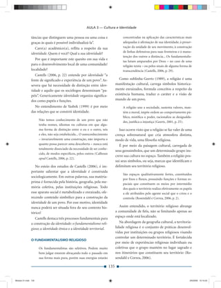 AULA 3 — Cultura e Identidade

              tâncias que distinguem uma pessoa ou uma coisa e                        concentradas na aplicação das características mais
              graças às quais é possível individualizá-la”.                           adequadas à aﬁrmação de sua identidade; à preser-
                 Caro(a) acadêmico(a), reﬂita a respeito da sua                       vação da unidade de seu movimento, à construção
                                                                                      de linhas defensivas para suas fronteiras e à manu-
              identidade. Quem é você? Qual a sua identidade?
                                                                                      tenção dos outros a distância... Os fundamentalis-
                 Por que é importante este quesito em sua vida e
                                                                                      tas lutam amparados por Deus – no caso de uma
              para o desenvolvimento local de uma comunidade/                         religião teísta – ou pelos sinais de alguma forma de
              localidade?                                                             transcendência (Castells, 2006, p. 29).
                 Castells (2006, p. 22) entende por identidade “a
              fonte de signiﬁcado e experiência de um povo”. As-                    Como sublinha Geertz (1989), a religião é uma
              severa que há necessidade de distinção entre iden-                 manifestação cultural, carrega símbolos historica-
              tidade e aquilo que os sociólogos denominam “pa-                   mente enraizados, formula conceitos a respeito da
              péis”. Genericamente identidade organiza signiﬁca-                 existência humana, traduz o caráter e a visão de
              dos como papéis e funções.                                         mundo de um povo.
                No entendimento de Yasbek (1999) é por meio                           A religião une a sociedade, sustenta valores, man-
              das relações que se constrói identidade.                                tém a moral, impõe ordem ao comportamento pú-
                                                                                      blico, mistiﬁca o poder, racionaliza as desigualda-
                     Não temos conhecimento de um povo que não
                                                                                      des, justiﬁca a injustiça (Geertz, 2001, p. 25).
                     tenha nomes, idiomas ou culturas em que algu-
                     ma forma de distinção entre o eu e o outro, nós                Isso ocorre visto que a religião se faz valer de uma
                     e eles, não seja estabelecida... O autoconhecimento         crença sobrenatural que cria atmosfera distinta,
                     – invariavelmente uma construção, não importa o             modo de vida, uma ﬁlosoﬁa religiosa.
                     quanto possa parecer uma descoberta – nunca está               É por meio da paisagem cultural, carregada de
                     totalmente dissociado da necessidade de ser conhe-
                                                                                 seus geossímbolos, que um determinado grupo ins-
                     cido, de modos especíﬁcos, pelos outros (Calhoun
                                                                                 creve sua cultura no espaço. Também a religião pos-
                     apud Castells, 2006, p. 22).
                                                                                 sui seus símbolos, ou seja, marcas que identiﬁcam e
                 No esteio dos estudos de Castells (2006), é im-                 delimitam seu território religioso.
              portante salientar que a identidade é construída
                                                                                      São espaços qualitativamente fortes, constituídos
              sociologicamente. Em outras palavras, sua matéria-
                                                                                      por ﬁxos e ﬂuxos, possuindo funções e formas es-
              prima é fornecida pela história, geograﬁa, pela me-
                                                                                      paciais que constituem os meios por intermédio
              mória coletiva, pelas instituições religiosas. Todo                     dos quais o território realiza efetivamente os papéis
              esse aparato social é metabolizado e enraizado, ofe-                    a ele atribuídos pelo agente social que o criou e o
              recendo conteúdo simbólico para a construção da                         controla (Rosendahl e Correa, 2006, p. 2).
              identidade de um povo. Por esse motivo, identidade
              nunca poderá ser situada fora do seu contexto his-                    Assim entendido, o território religioso abrange
              tórico!                                                            a comunidade de ﬁéis, não se limitando apenas ao
                                                                                 espaço onde está localizado.
                 Castells destaca três processos fundamentais para
              a construção da identidade: o fundamentalismo reli-                   Na abordagem da geograﬁa cultural, a territoria-
              gioso; a identidade étnica e a identidade territorial.             lidade religiosa é o conjunto de práticas desenvol-
                                                                                 vidas por instituições ou grupos religiosos visando
                                                                                 controlar um determinado território. É fortalecida
              O FUNDAMENTALISMO RELIGIOSO
                                                                                 por meio de experiências religiosas individuais ou
                     Os fundamentalistas são seletivos. Podem muito              coletivas que o grupo mantém no lugar sagrado e
                     bem julgar estarem abraçando todo o passado em              nos itinerários que constituem seu território (Ro-
                     sua forma mais pura, porém suas energias estarão            sendahl e Correa, 2006).

                                                                           135


Modulo 01.indd 135                                                                                                                       2/6/2009 12:15:55
 