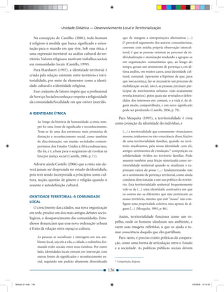 Unidade Didática — Desenvolvimento Local e Territorialização

                Na concepção de Castilho (2004), todo homem                                     que dá margem a interpretações alternativas (...)
             é religioso à medida que busca signiﬁcado e orien-                                 O provável argumento dos autores comunitaristas,
             tação para o mundo em que vive. Sob essa ótica, é                                  coerente com minha própria observação intercul-
             uma expressão inevitável na análise cultural do ter-                               tural, é que as pessoas resistem ao processo de in-
                                                                                                dividualização e atomização tendendo a agrupar-se
             ritório. Valores religiosos motivam trabalhos sociais
                                                                                                em organizações comunitárias que, ao longo do
             em comunidades locais (Castells, 1999).
                                                                                                tempo, geram um sentimento de pertença e, em úl-
                Para Haesbaert (1997), a identidade territorial é                               tima análise, em muitos casos, uma identidade cul-
             criada pela relação existente entre território e terri-                            tural, comunal. Apresento a hipótese de que, para
             torialidade, por meio de elementos como a identi-                                  que isso aconteça, faz-se necessário um processo de
             dade cultural e a identidade religiosa.                                            mobilização social, isto é, as pessoas precisam par-
               Esse conjunto de fatores impõe que o proﬁssional                                 ticipar de movimentos urbanos (não exatamente
             de Serviço Social reconheça e respeite a religiosidade                             revolucionários), pelos quais são revelados e defen-
             da comunidade/localidade em que estiver inserido.                                  didos dos interesses em comum, e a vida é, de al-
                                                                                                gum modo, compartilhada, e um novo signiﬁcado
                                                                                                pode ser produzido (Castells, 2006, p. 79).
             A IDENTIDADE ÉTNICA
                                                                                         Para Mesquita (1995), a territorialidade é vista
                     Ao longo da história da humanidade, a etnia sem-                  como projeção da identidade do indivíduo, e
                     pre foi uma fonte de signiﬁcado e reconhecimento.
                     Trata-se de uma das estruturas mais primárias de                           (...) a territorialidade que comumente vivenciamos
                     distinção e reconhecimento social, como também                             assume, tenhamos ou não consciência disso, feições
                     de discriminação, em muitas sociedades contem-                             de uma territorialidade familiar, quando no terri-
                     porâneas, dos Estados Unidos à África subsaariana.                         tório atualizamos, pela nossa identidade com ele,
                     Ela foi, e é, a base para o surgimento de revoltas na                      antigos sentimentos de emulação,25 competição ou
                     luta por justiça social (Castells, 2006, p. 71).                           solidariedade vividos no território familiar. Pode
                                                                                                assumir também uma feição sintetizada como ter-
                Adverte ainda Castells (2006) que a etnia não de-                               ritorialidade senhorial quando se atualizam e ex-
             verá jamais ser desprezada no estudo da identidade,                                pressam raízes de posse (...) fundamentando não
             pois vem sendo incorporada a princípios como cul-                                  só o sentimento de pertença territorial, como ainda
             tura, nação, questão de gênero e religião quando o                                 condutas direcionadas a um uso político do territó-
             assunto é autodeﬁnição cultural.                                                   rio. Esta territorialidade senhorial frequentemente
                                                                                                vale-se de (...) uma identidade contrastiva em que
                                                                                                os outros são os diferentes que não pertencem ao
             IDENTIDADE TERRITORIAL: A COMUNIDADE
                                                                                                nosso território, mesmo que este “nosso” não con-
             LOCAL
                                                                                                ﬁgure uma propriedade coletiva, mas apenas de al-
                O crescimento das cidades, sua nova organização                                 guns (...) (Mesquita, 1995, p. 86).
             em rede, produz um dos mais antigos debates socio-
             lógicos, o desaparecimento das comunidades. Estu-                            Assim, territorialidade funciona como um es-
             diosos denunciam que essa nova ordenação urbana                           pelho, onde os homens idealizam seu ambiente, e
             é fruto da relação entre espaço e cultura.                                veem suas imagens reﬂetidas, o que os ajuda a to-
                                                                                       mar consciência daquilo que eles partilham.
                     As pessoas se socializam e interagem em seu am-                      Para tanto, é preciso existir políticas de coopera-
                     biente local, seja ele a vila, a cidade, o subúrbio, for-         ção, como uma forma de articulação entre o Estado
                     mando redes sociais entre seus vizinhos. Por outro                e a sociedade. As políticas públicas sociais devem
                     lado, identidades locais entram em interseção com
                     outras fontes de signiﬁcados e reconhecimento so-
                     cial, seguindo um padrão altamente diversiﬁcado                   25
                                                                                            Competição, disputa.


                                                                                 136


Modulo 01.indd 136                                                                                                                                 2/6/2009 12:15:55
 