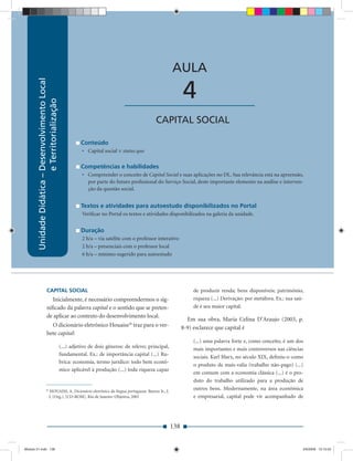 Unidade Didática — Desenvolvimento Local e Territorialização



                                                                                                           AULA
        Unidade Didática – Desenvolvimento Local




                                                                                  ____________________           4
                           e Territorialização




                                                                                                 CAPITAL SOCIAL

                                                             Conteúdo
                                                              • Capital social × status quo

                                                             Competências e habilidades
                                                              • Compreender o conceito de Capital Social e suas aplicações no DL. Sua relevância está na apreensão,
                                                                por parte do futuro proﬁssional do Serviço Social, deste importante elemento na análise e interven-
                                                                ção da questão social.


                                                             Textos e atividades para autoestudo disponibilizados no Portal
                                                              Veriﬁcar no Portal os textos e atividades disponibilizados na galeria da unidade.


                                                             Duração
                                                              2 h/a – via satélite com o professor interativo
                                                              2 h/a – presenciais com o professor local
                                                              6 h/a – mínimo sugerido para autoestudo




                        CAPITAL SOCIAL                                                                               de produzir renda; bens disponíveis; patrimônio,
                          Inicialmente, é necessário compreendermos o sig-                                           riqueza (...) Derivação: por metáfora. Ex.: sua saú-
                        niﬁcado da palavra capital e o sentido que se preten-                                        de é seu maior capital.
                        de aplicar ao contexto do desenvolvimento local.
                                                                                                                   Em sua obra, Maria Celina D’Araujo (2003, p.
                          O dicionário eletrônico Houaiss26 traz para o ver-                                     8-9) esclarece que capital é
                        bete capital:
                                                                                                                     (...) uma palavra forte e, como conceito, é um dos
                                                   (...) adjetivo de dois gêneros: de relevo; principal,             mais importantes e mais controversos nas ciências
                                                   fundamental. Ex.: de importância capital (...) Ru-
                                                                                                                     sociais. Karl Marx, no século XIX, deﬁniu-o como
                                                   brica: economia, termo jurídico: todo bem econô-
                                                                                                                     o produto da mais-valia (trabalho não-pago) (...)
                                                   mico aplicável à produção (...) toda riqueza capaz
                                                                                                                     em comum com a economia clássica (...) é o pro-
                                                                                                                     duto do trabalho utilizado para a produção de
                       26
                             HOUAISS, A. Dicionário eletrônico da língua portuguesa. Barros Jr., J.
                                                                                                                     outros bens. Modernamente, na área econômica
                             J. (Org.). [CD-ROM]. Rio de Janeiro: Objetiva, 2001                                     e empresarial, capital pode vir acompanhado de




                                                                                                           138


Modulo 01.indd 138                                                                                                                                                      2/6/2009 12:15:55
 