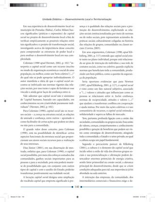Unidade Didática — Desenvolvimento Local e Territorialização

                Em sua experiência de desenvolvimento local no               sença e à qualidade das relações sociais para a pro-
             município de Pintadas (Bahia), Carlos Milani bus-               moção do desenvolvimento, explicitando as rela-
             cou signiﬁcados (práticas e expressões) do capital              ções sociais institucionalizadas por meio de normas
             social no projeto de desenvolvimento local a ﬁm de              ou de redes sociais, pois representam acúmulos de
             veriﬁcar empiricamente as possíveis relações entre              práticas sociais culturalmente coligadas na história
             tais signiﬁcados e o projeto de transformação social,           das relações de grupos, comunidades ou classes so-
             investigando acerca da importância desse conceito               ciais (Correa, 2003).
             para compreender as estruturas de poder local e                    Em seus argumentos, Coleman (1990, apud Kli-
             para analisar o desenvolvimento local em sua com-               ksberg, 2001, p. 117) entende que capital social exis-
             plexidade.                                                      te tanto no plano individual, porque está relaciona-
                Coleman (1988 apud Hermet, 2002, p. 102) “in-                do ao grau de interação do indivíduo e sua rede de
             terpreta o capital social como um recurso inscrito              contatos sociais, como no coletivo, quando explicita
             no modo de organização econômica e social de uma                normas que beneﬁciam toda a comunidade, produ-
             população, ou melhor, como um ‘bem coletivo’ (...)”             zindo um bem público, como a questão da seguran-
             do qual não se pode apropriar individualmente. O                ça da população.
             autor manifesta a ideia de que o capital social en-                Seria oportuno evidenciar que para Newton
             contra-se imbricado nas normas vigentes das rela-               (1997, apud Kliksberg, 2001, p. 117), o capital social
             ções sociais, por essa razão é capaz de fortalecer esse         é visto como um fato natural subjetivo, associado
             vínculo e ainda gerar laços de conﬁança entre si.               a “(...) valores e atitudes que inﬂuenciam como as
                Vale salientar que capital social não é sinônimo             pessoas se relacionam entre si. Inclui conﬁança,
             de “capital humano, baseado em capacidades, em                  normas de reciprocidade, atitudes e valores (...)”
             conhecimentos ou em criatividade puramente indi-                que ajudam a transformar conﬂitos em cooperação
             viduais” (Hermet, 2002, p. 102).                                e ajuda mútua. Por meio das ações coletivas e o uso
               Para Coleman (1990), capital social são os recur-             comunitário de recursos, o capital social estimula a
             sos sociais – a crença na estrutura social, as relações         solidariedade e supera as falhas de mercado.
             de amizade e conﬁança, entre outros – apontado-o                   Tem, portanto, profunda ligação com a união das
             como facilitador de certas ações que podem ser úteis            sociedades, comunidades ou grupos sociais. Essa união
             ou não para a comunidade.                                       de valores, crenças, comportamentos e conhecimento
                O grande valor desse conceito, para Coleman                  possibilita a geração de benefícios que podem ser vis-
             (1990), está na possibilidade de identiﬁcar certos              tos como estratégias de desenvolvimento, atingindo
             aspectos funcionais da estrutura social que propor-             toda a comunidade, o Estado e o setor privado, no qual
             cionam aos atores sociais recursos para a realização            a cultura ocupa um papel fundamental.
             de seus interesses.                                                Segundo o percuciente parecer de Kliksberg
                Dias Júnior (2001), em sua dissertação de mes-               (2001), a cultura é o elemento do capital social que
             trado, enfatiza que, para Coleman (1990), o capital             incide sobre o estilo de vida dos diversos grupos so-
             social possibilita, por meio dos esforços somados das           ciais e sua potencialização e aﬁrmação podem de-
             comunidades, ganhos sociais importantes para as                 sencadear enormes potenciais de energia criativa,
             pessoas e para a sociedade, pois esta poderá munir-             sendo fator primordial na coesão social, a alavanca
             se de possibilidades que, em conjunto com outros                principal do desenvolvimento, desde que se criem
             tipos de capital e com o auxílio do Estado, poderão             condições adequadas para tal, sua importância já foi
             transformar positivamente sua realidade social.                 abordada na aula anterior.
               A locução capital social designa uma ampliação                   A interação das empresas, da comunidade, dos
             do vocábulo capital que empresta signiﬁcado à pre-              intermediários comerciais e ﬁnanceiros exige o de-

                                                                       140


Modulo 01.indd 140                                                                                                                2/6/2009 12:15:55
 