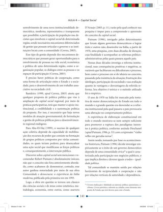 AULA 4 — Capital Social

              senvolvimento de uma nova institucionalidade de-              D’Araujo (2003, p. 11), razão pela qual conhecer sua
              mocrática, moderna, representativa e transparente             pesquisa é ímpar para a compreensão e apreensão
              que possibilite a participação da população nas de-           do conceito de capital social.
              cisões que envolvem o capital social de determinada              Putnam (1996), intrigado pelos determinantes
              região, sendo necessários mecanismos diferenciados            que levam alguns governos democráticos a lograr
              de gestão que possam articular o governo e as insti-          êxito e outros não, desenvolve na Itália, a partir de
              tuições locais com a comunidade (Correa, 2003).               1970, uma pesquisa, com duas décadas de duração,
                 Esse tipo de gestão depende dos mecanismos de-             cuja ﬁnalidade é acompanhar as reformas político-
              mocráticos que possam gerar oportunidades para o              administrativas pelas quais passara aquele país.
              envolvimento de pessoas na vida social, econômica                Nessas duas décadas investiga a reforma institu-
              e política de uma determinada região, como a or-              cional, suas consequências positivas e negativas, as
              ganização popular, os diálogos entre as pessoas e os          variáveis que facilitaram ou diﬁcultaram o processo,
              espaços de participação (Correa, 2003).                       bem como o processo em si do ideário ao concreto,
                 É preciso haver políticas de cooperação, como              passando pela resistência da situação, frustração dos
              uma forma de articulação entre o Estado e a socie-            ideólogos, participação da sociedade e sua avaliação
              dade, para o desenvolvimento de um trabalho asso-             quanto às vantagens e desvantagens da referida re-
              ciativo na sociedade civil.                                   forma. Seu objetivo é teórico e o método utilizado
                 Bandeira (1999, apud Correa, 2003) atesta que              foi o empírico.
              qualquer proposta de política pública que vise à                 O ano de 1970 na Itália foi marcado pela tenta-
              ampliação do capital social regional, por meio de             tiva de maior democratização do Estado em todo o
              práticas participativas, terá que manter o apoio ins-         mundo e a grande questão era desvendar se a refor-
              titucional, a credibilidade e a sustentação política          ma institucional pela qual passava o país provocaria
              da proposta. Por isso, é necessário que haja novos            uma alteração no comportamento político.
              modelos de atuação governamental, de formulação                  A experiência de elaboração constitucional em
              e gestão de políticas públicas para o desenvolvimen-          todo o mundo mostrava-se nem sempre suﬁciente
              to regional endógeno.                                         para promover a ruptura dos paradigmas ineren-
                 Para Abu-El-Haj (1999), o sucesso de qualquer              tes à prática política, conforme assinala Deschanel
              ação coletiva depende da capacidade de mobiliza-              (apud Putnam, 1996, p. 33) com a expressão: “vinho
              ção dos recursos de poder que consiste na formação            velho em garrafas novas”.
              de grupos políticos compostos por várias comuni-                 Assim sendo, tomando por base os acontecimen-
              dades, os quais teriam poderes para desencadear               tos históricos, Putnam (1996) decide investigar em-
              uma ação social que modiﬁcasse as forças políticas            piricamente se o êxito de um governo democrático
              e, consequentemente, a intervenção pública.                   depende de uma comunidade cívica28 a qual é carac-
                Discorrer sobre capital social sem mencionar e re-          terizada pela participação nos negócios públicos, o
              comendar Robert Putnam é absolutamente inócuo,                que implica direitos e deveres iguais a todos – igual-
              não que o conceito não fora anteriormente aborda-             dade política.
              do, como acabamos de demonstrar; contudo, esse                  Tal comunidade se mantém unida por relações
              autor ganhou notoriedade por meio de sua obra                 horizontais de reciprocidade e cooperação e não
              Comunidade e democracia: a experiência da Itália              por relações verticais de autoridade e dependência.
              moderna, publicada pela primeira vez em 1993.
                Logo, a obra em questão se tornou um clássico
                                                                            28
                                                                                 Civismo: dedicação e ﬁdelidade ao interesse público; patriotismo, ci-
              das ciências sociais e de áreas como estatística, me-              vilismo. Cívico: patriótico, referente ao cidadão como elemento inte-
              todologia, economia, entre outras, como assevera                   grante do Estado, que tem deveres para com o Estado.


                                                                      141


Modulo 01.indd 141                                                                                                                                  2/6/2009 12:15:55
 