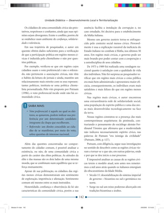 Unidade Didática — Desenvolvimento Local e Territorialização

                Os cidadãos de uma comunidade cívica são pres-              ausência facilita a instalação da corrupção e, no
             tativos, respeitosos e conﬁantes, ainda que suas opi-          caso estudado, foi decisiva para o estabelecimento
             niões sejam divergentes. Existe o conﬂito, porém ele           da Máﬁa italiana.
             se estabelece num ambiente de conﬁança, solidarie-                Mesmo um governo austero torna-se enfraque-
             dade e tolerância.                                             cido pelo contexto social menos cívico. Provavel-
                Em sua trajetória de pesquisador, o autor em                mente é essa a explicação razoável da ineﬁcácia do
             questão obtém dados suﬁcientes para a veriﬁcação               Estado italiano no combate à Máﬁa, nos últimos 50
             de que a participação política em regiões menos cí-            anos. Em regiões mais cívicas, o governo pode ser
             vicas é induzida pelo clientelismo e não por ques-             mais brando por poder contar com a cooperação e
             tões públicas.                                                 a autodisciplina de seus cidadãos.
                 Por exemplo, veriﬁcou-se que em regiões cujos                 De 1975 a 1989 foi realizada uma sondagem na-
             cidadãos usam o voto preferencial e não o referen-             cional quanto à satisfação com a qualidade de vida
             do, não pertencem a associações cívicas, não têm               dos indivíduos. Não foi surpresa ao pesquisador ve-
             o hábito da leitura de jornais e ainda, mantêm um              riﬁcar que em regiões mais cívicas a coisa pública
             relacionamento mais estreito com os seus represen-             era mais bem administrada e apresentava maior eﬁ-
             tantes políticos, instituiu-se uma política cliente-           cácia, consequentemente, os indivíduos eram mais
             lista personalizada. Pelo viés proposto por Putnam             satisfeitos e mais felizes do que em regiões menos
             (1996), o voto preferencial incide onde não há co-             cívicas.
             munidade cívica.                                                  Nas regiões mais cívicas, o autor encontrou
                                                                            uma extraordinária rede de solidariedade social,
                !     SAIBA MAIS:                                           uma população de espírito público e uma das áre-
                                                                            as mais desenvolvidas tecnologicamente na face
                     • Voto preferencial: é aquele no qual os elei-         da terra.
                       tores, se quiserem, podem indicar sua pre-
                                                                               Nessas regiões constatou-se a presença das mais
                       ferência por um determinado candidato
                                                                            contemporâneas arquiteturas da península, con-
                       integrante da chapa que escolheram.
                                                                            trariando o pensamento do sociólogo alemão Fer-
                     • Referendo: um direito concedido ao cida-
                                                                            dinand Tönnies que aﬁrmava que a modernidade
                       dão de se manifestar, por meio do voto,
                                                                            não indicava necessariamente espírito cívico, nas
                       sobre questões de interesse nacional.
                                                                            palavras de Putnam “era inimiga da civilidade”
                                                                            (Putnam, 2006, p. 127).
                Além das questões concentradas no compor-                      Putnam, com diligência, segue suas investigações
             tamento do cidadão comum, é possível analisar a                no sentido de descobrir como as regiões cívicas vie-
             existência, ou não, de uma comunidade cívica a                 ram a tornar-se o que são, em outras palavras, onde
             partir do caráter das elites políticas. As atitudes da         e por que se deu início a esse processo.
             elite e das massas são os dois lados de uma mesma                 É impossível analisar as causas de as regiões cívi-
             moeda, que se combinam num equilíbrio que se re-               cas terem o modelo atual, sem antes nos remeter-
             força mutuamente.                                              mos a mil anos atrás quando os italianos emergiam
               Apesar de sua politização, os cidadãos das regi-             do obscurantismo da Idade Média.
             ões menos cívicas demonstraram um sentimento                     • Século 11: desestabilização do sistema imperial
             de exploração, impotência e alienação. Sentimento                  de governo – bizantino no sul e germânico no
             comum até mesmo entre os mais instruídos.                          norte.
               Honestidade, conﬁança e observância da lei são                 • Surge no sul um reino poderoso alicerçado em
             características da comunidade cívica, porém a sua                  tradições bizantinas e árabes.

                                                                      142


Modulo 01.indd 142                                                                                                               2/6/2009 12:15:55
 