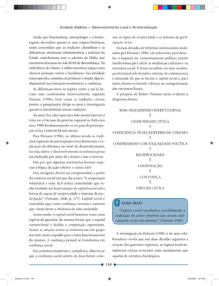 Unidade Didática — Desenvolvimento Local e Territorialização

                Ainda que historiadores, antropólogos e crimino-            xas: as regras de reciprocidade e os sistemas de parti-
             logistas discordem quanto as suas origens históricas,          cipação cívica.
             todos concordam que as tradições clientelistas e as               As duas décadas de reformas institucionais anali-
             deﬁciências estruturais administrativas e judiciais do         sadas por Putnam (1996) são suﬁcientes para detec-
             Estado contribuíram com o advento da Máﬁa, que                 tar o impacto no comportamento político, porém
             encontrou descanso no solo fértil da desconﬁança. Na           insuﬁcientes para aferir as mudanças culturais e na
             ineﬁciência do Estado, a máﬁa encontrou espaço para            estrutura social. É ilusão acreditar em uma mudan-
             oferecer proteção contra o banditismo. Sua atividade           ça estrutural sob iniciativa externa. Se a democracia
             mais especíﬁca consistia em produzir e vender algo in-         é almejada, há que se incitar o capital social e, para
             dispensável nas transações econômicas: a conﬁança.             tanto, devem-se investir esforços na endogeinização
                As diferenças entre as regiões norte e sul já ha-           das estruturas locais.
             viam sido conﬁrmadas historicamente, segundo                      A pesquisa de Robert Putnam torna evidente o
             Putnam (1996), bem como as tradições cívicas,                  diagrama abaixo:
             porém o pesquisador dirige-se para a investigação
             quanto à durabilidade dessas tradições.                              BOM DESEMPENHO INSTITUCIONAL
                Ao autor ﬁca claro que teria sido possível prever o                                   ⇑
             êxito ou o fracasso do governo regional na Itália nos                       COMUNIDADE CÍVICA
             anos 1980, fundamentando-se no grau de participa-                                        ⇑
             ção cívica existente há um século.
                                                                            CONSCIÊNCIA DE SEUS DEVERES DE CIDADÃO
                Para Putnam (1996), no último século as tradi-
                                                                                                      ⇑
             ções regionais de participação cívica favorecem a ex-
                                                                            COMPROMISSO COM A IGUALDADE POLÍTICA
             plicação da diferença no nível de desenvolvimento,
                                                                                                      ⇑
             ou seja, talvez o desenvolvimento econômico possa
             ser explicado por meio do civismo e não o inverso.                              RECIPROCIDADE

               Mas por que algumas instituições formais supe-                                         ⇑
             ram a lógica da ação coletiva e outras não?                                      COOPERAÇÃO
                Essa incógnita deverá ser compreendida a partir                                       ⇑
             do contexto social em que ela ocorre. “A cooperação                               CONFIANÇA
             voluntária é mais fácil numa comunidade que te-                                          ⇑
             nha herdado um bom estoque de capital social sob a                              VIRTUDE CÍVICA
             forma de regras de reciprocidade e sistemas de par-
             ticipação” (Putnam, 2006, p. 177). Capital social é
             entendido aqui como conﬁança, normas e sistemas                  !   SAIBA MAIS:
             que visem elevar a eﬁciência de uma sociedade.                      “Capital social é produtivo, possibilitando a
                Assim sendo, o capital social funciona como uma               realização de certos objetivos que seriam inal-
             espécie de garantia, da mesma forma que o capital                cançáveis se ele não existisse.” (Putnam, 1996)
             convencional e facilita a cooperação espontânea.
             Assim, as relações sociais já existentes em um grupo
             servirão como respaldo para o bom funcionamento                  A investigação de Putnam (1996) e de seus cola-
             do mesmo. A conﬁança pessoal se transforma em                  boradores revela que nas duas décadas seguintes à
             conﬁança social.                                               criação dos governos regionais, as regiões tradicio-
               Em contextos modernos e complexos, observa-se                nalmente cívicas cresceram mais rapidamente que
             que a conﬁança social advém de duas fontes cone-               aquelas de estrutura hierárquica.

                                                                      144


Modulo 01.indd 144                                                                                                                2/6/2009 12:15:56
 