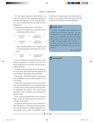 AULA 4 — Capital Social

                 De duas regiões igualmente desenvolvidas, em                      buindo com a transformação dessa comunidade em
              1970, sob o ponto de vista econômico, aquela cujo                    sujeito de seu próprio desenvolvimento, investida
              sistema de participação cívica era mais desenvolvi-                  de direitos, mas também de responsabilidades.
              do cresceu consideravelmente mais rápido nos anos
              subsequentes.
                     Portanto, esse estudo sugere a existência de:                   !   SAIBA MAIS:
                     • Uma forte correlação entre associações cívicas                   Quando interrogado se havia deixado de ser
                       e instituições públicas eﬁcazes.                              sociólogo para ser político, respondeu: “Por que
                                                                                     a política? Penso que uma das razões importan-
                 ⇑        Associações      ⇒       Instituição       ⇑
                            cívicas               pública eﬁcaz                      tes de se querer entender o mundo é ter interesse
                                                                                     político pelo mundo. O que não quer dizer uma
                 ⇓        Associações      ⇒         Instituição         ⇓           tomada de posição política sobre o mundo. (...)
                            cívicas                 pública eﬁcaz                    Contudo, penso que ter um interesse político é
                                                                                     algo absolutamente fundamental para um inte-
                     • Uma correlação positiva entre o capital social
                                                                                     lectual...”
                       e o bom desempenho governamental e econô-
                                                                                                                      Pierrre Bourdieu
                       mico.

                 ⇑          Capital         ⇔       Economia forte
                            social                  Estado forte

                Infere-se disso que a economia não pode ser usa-
                                                                                    *    ANOTAÇÕES

              da para prognosticar o civismo, e sim este certa-
              mente prognosticará a economia, mais até do que a
              própria economia.
                Os dados aqui apresentados incitam ao debate so-
              bre os territórios além das fronteiras das regiões sul e
              norte da Itália, o denominado Terceiro Mundo.
                Sem dúvida, o Brasil exibe ainda um conjunto de
              graves problemas sociais que afetam amplos setores
              da sociedade.
                 Apesar de ser um país com tantos recursos natu-
              rais, com capacidade técnica e uma larga experiência
              no campo social, continua apresentando deprimen-
              tes diagnósticos de pobreza e essa é uma situação
              que convoca toda a sociedade a se movimentar ética
              e politicamente.
                 Pode-se buscar fundamentação teórico-metodo-
              lógica na obra de Putnam para os transtornos so-
              ciais aqui apresentados?
                Aos futuros proﬁssionais do Serviço Social ﬁca o
              desaﬁo de aplicar os conhecimentos aqui apresenta-
              dos, a ﬁm de fomentar o capital social positivo nas
              comunidades com as quais irão trabalhar, contri-

                                                                             145


Modulo 01.indd 145                                                                                                                       2/6/2009 12:15:56
 