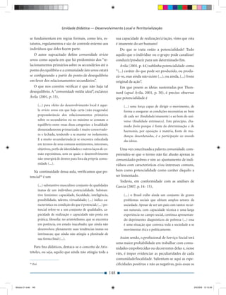 Unidade Didática — Desenvolvimento Local e Territorialização

             se fundamentam em regras formais, como leis, es-                            sua capacidade de realização/criação, visto que esta
             tatutos, regulamentos e são de controle externo aos                         é imanente do ser humano!
             indivíduos que deles fazem parte.                                             Do que se trata então a potencialidade? Tudo
                O autor supracitado deﬁne comunidade stricto                             aquilo que o indivíduo ou o grupo pode canalizar/
             sensu como aquela em que há predomínio dos “re-                             conduzir/produzir para um determinado ﬁm.
             lacionamentos primários sobre os secundários até o                             Ávila (2001, p. 44) sublinha potencialidade como
             ponto do equilíbrio e a comunidade lato sensu estará                        “(...) caráter do que pode ser produzido, ou produ-
             se conﬁgurando a partir do ponto de desequilíbrio                           zir-se, mas ainda não existe (...), ou ainda, (...) fonte
             em favor dos relacionamentos secundários”.                                  original da ação”.
                O que nos convém veriﬁcar é que não haja tal                               Em que pesem as ideias sustentadas por Thon-
             desequilíbrio. A “comunidade média ideal”, esclarece                        nard (apud Ávila, 2001, p. 50), é preciso observar
             Ávila (2001, p. 33),                                                        que potencialidade é
                          (...) para efeito do desenvolvimento local é aque-                  (...) uma força capaz de dirigir o movimento, de
                          la stricto sensu em que haja certa (não exagerada)                  forma a assegurar as condições necessárias ao bem
                          preponderância dos relacionamentos primários                        de cada ser (ﬁnalidade imanente) e ao bem do uni-
                          sobre os secundários ou no máximo se constate o                     verso (ﬁnalidade extrínseca). Este princípio, cha-
                          equilíbrio entre essas duas categorias: a localidade                mado ﬁnito porque é fonte de determinação e de
                          demasiadamente primarizada é muito conservado-                      harmonia, por oposição à matéria, fonte de mu-
                          ra e fechada, tendendo a se manter no isolamento.                   danças desordenadas, é a participação no mundo
                          E a muito secundarizada já se encontra esfacelada                   das ideias.
                          em termos de seus comuns sentimentos, interesses,
                          objetivos, perﬁs de identidades e outros laços de co-             Uma vez conceituada a palavra comunidade, com-
                          esão espontânea, sem os quais o desenvolvimento                preendeu-se que o termo não faz alusão apenas às
                          não emergirá de dentro para fora da própria comu-              comunidades pobres e sim ao ajuntamento de indi-
                          nidade (...).                                                  víduos com características e/ou interesses comuns,
                Na continuidade dessa aula, veriﬁcamos que po-                           bem como potencialidade como caráter daquilo a
             tencial30 é um                                                              ser fomentado.
                                                                                           Todavia, em conformidade com as análises de
                          (...) substantivo masculino: conjunto de qualidades            Garcia (2007, p. 14- 15),
                          inatas de um indivíduo; potencialidade. Substan-
                          tivo feminino: capacidade, faculdade, inteligência,                 (...) o Brasil exibe ainda um conjunto de graves
                          possibilidade, talento, virtualidade; (...) indica ca-              problemas sociais que afetam amplos setores da
                          racterística ou condição do que é potencial; (...) po-              sociedade. Apesar de ser um país com tantos recur-
                          tencial refere-se a um conjunto de qualidades, ca-                  sos naturais, com capacidade técnica e uma larga
                          pacidade de realização e capacidade não posta em                    experiência no campo social, continua apresentan-
                          prática; ﬁlosoﬁa: no aristotelismo, que se encontra                 do deprimentes diagnósticos de pobreza (...) essa
                          em potência, em estado inacabado; que ainda não                     é uma situação que convoca toda a sociedade a se
                          desenvolveu plenamente suas tendências inatas ou                    movimentar ética e politicamente.
                          intrínsecas; que ainda não atingiu a plenitude de
                          sua forma ﬁnal (...).                                             Assim sendo, o proﬁssional de Serviço Social terá
                                                                                         uma maior probabilidade em trabalhar com comu-
                Para ﬁns didáticos, destaca-se o conceito de Aris-                       nidades empobrecidas ou decorrentes delas e, nesse
             tóteles, ou seja, aquilo que ainda não atingiu toda a                       viés, é ímpar evidenciar as peculiaridades de cada
                                                                                         comunidade/localidade. Salientam-se aqui as espe-
             30
                  Ibid.                                                                  ciﬁcidades positivas e não as negativas, pois essas os

                                                                                   148


Modulo 01.indd 148                                                                                                                               2/6/2009 12:15:56
 
