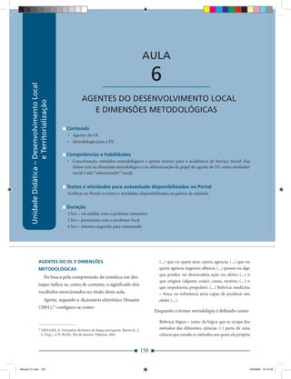 Unidade Didática — Desenvolvimento Local e Territorialização



                                                                                                        AULA

                                                                          ____________________                6
        Unidade Didática – Desenvolvimento Local




                                                           AGENTES DO DESENVOLVIMENTO LOCAL
                           e Territorialização




                                                              E DIMENSÕES METODOLÓGICAS

                                                   Conteúdo
                                                   • Agentes do DL
                                                   • Metodologia para o DL

                                                   Competências e habilidades
                                                   • Conceituação, subsídios metodológicos e aporte teórico para o acadêmico de Serviço Social. Sua
                                                     ênfase está na dimensão metodológica e na diferenciação do papel do agente do DL como mediador
                                                     social e não “solucionador” social.


                                                   Textos e atividades para autoestudo disponibilizados no Portal
                                                   Veriﬁcar no Portal os textos e atividades disponibilizados na galeria da unidade.


                                                   Duração
                                                   2 h/a – via satélite com o professor interativo
                                                   2 h/a – presenciais com o professor local
                                                   6 h/a – mínimo sugerido para autoestudo




                        AGENTES DO DL E DIMENSÕES                                                               (...) que ou quem atua, opera, agencia; (...) que ou
                        METODOLÓGICAS                                                                           quem agencia negócios alheios; (...) pessoa ou algo
                                                                                                                que produz ou desencadeia ação ou efeito; (...) o
                                     Na busca pela compreensão da temática em des-
                                                                                                                que origina (alguma coisa); causa, motivo; (...) o
                        taque indica-se, como de costume, o signiﬁcado dos
                                                                                                                que impulsiona; propulsor; (...) Rubrica: medicina
                        vocábulos mencionados no título desta aula.                                             – força ou substância ativa capaz de produzir um
                                     Agente, segundo o dicionário eletrônico Houaiss                            efeito (...).
                        (2001),31 conﬁgura-se como:
                                                                                                              Enquanto o termo metodologia é deﬁnido como:

                                                                                                                Rubrica: lógica – ramo da lógica que se ocupa dos
                        31
                               HOUAISS, A. Dicionário eletrônico da língua portuguesa. Barros Jr., J.           métodos das diferentes ciências 1.1 parte de uma
                               J. (Org.). [CD-ROM]. Rio de Janeiro: Objetiva, 2001.                             ciência que estuda os métodos aos quais ela própria


                                                                                                        150


Modulo 01.indd 150                                                                                                                                                 2/6/2009 12:15:56
 