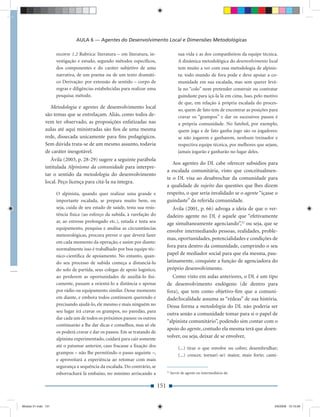 AULA 6 — Agentes do Desenvolvimento Local e Dimensões Metodológicas

                     recorre 1.2 Rubrica: literatura – em literatura, in-                   sua vida e as dos companheiros da equipe técnica.
                     vestigação e estudo, segundo métodos especíﬁcos,                       A dinâmica metodológica do desenvolvimento local
                     dos componentes e do caráter subjetivo de uma                          tem muito a ver com essa metodologia de alpinis-
                     narrativa, de um poema ou de um texto dramáti-                         ta: todo mundo de fora pode e deve apoiar a co-
                     co Derivação: por extensão de sentido – corpo de                       munidade em sua escalada, mas sem querer levá-
                     regras e diligências estabelecidas para realizar uma                   la no “colo” nem pretender construir ou contratar
                     pesquisa; método.                                                      guindaste para içá-la lá em cima. Isso, pelo motivo
                                                                                            de que, em relação à própria escalada do proces-
                 Metodologia e agentes de desenvolvimento local                             so, quem de fato tem de encontrar as posições para
              são temas que se entrelaçam. Aliás, como todos de-                            cravar os “grampos” e dar os sucessivos passos é
              vem ter observado, as proposições enfatizadas nas                             a própria comunidade. No futebol, por exemplo,
              aulas até aqui ministradas são ﬁos de uma mesma                               quem joga e de fato ganha jogo são os jogadores:
              rede, dissecada unicamente para ﬁns pedagógicos.                              se não jogarem e ganharem, nenhum treinador e
              Sem dúvida trata-se de um mesmo assunto, todavia                              respectiva equipe técnica, por melhores que sejam,
              de caráter inesgotável.                                                       jamais jogarão e ganharão no lugar deles.
                 Ávila (2003, p. 28-29) sugere a seguinte parábola
                                                                                     Aos agentes do DL cabe oferecer subsídios para
              intitulada Alpinismo da comunidade para interpre-
                                                                                  a escalada comunitária, visto que conceitualmen-
              tar o sentido da metodologia do desenvolvimento
                                                                                  te o DL visa ao desabrochar da comunidade para
              local. Peço licença para citá-la na íntegra.
                                                                                  a qualidade de sujeito das questões que lhes dizem
                     O alpinista, quando quer realizar uma grande e               respeito, o que seria invalidado se o agente “içasse o
                     importante escalada, se prepara muito bem, ou                guindaste” da referida comunidade.
                     seja, cuida de seu estado de saúde, testa sua resis-            Ávila (2001, p. 66) advoga a ideia de que o ver-
                     tência física (ao esforço da subida, à rarefação do          dadeiro agente no DL é aquele que “efetivamente
                     ar, ao estresse prolongado etc.), estuda e testa seu         age simultaneamente agenciando”,32 ou seja, que se
                     equipamento, pesquisa e analisa as circunstâncias
                                                                                  envolve intermediando pessoas, realidades, proble-
                     meteorológicas, procura prever o que deverá fazer
                                                                                  mas, oportunidades, potencialidades e condições de
                     em cada momento da operação, e assim por diante:
                                                                                  fora para dentro da comunidade, cumprindo o seu
                     normalmente isso é trabalhado por boa equipe téc-
                     nico-cientíﬁca de apoiamento. No entanto, quan-              papel de mediador social para que ela mesma, pau-
                     do seu processo de subida começa a distanciá-lo              latinamente, conquiste a função de agenciadora do
                     do solo de partida, seus colegas de apoio logístico,         próprio desenvolvimento.
                     ao perderem as oportunidades de auxiliá-lo ﬁsi-                 Como visto em aulas anteriores, o DL é um tipo
                     camente, passam a orientá-lo a distância e apenas            de desenvolvimento endógeno (de dentro para
                     por rádio ou equipamento similar. Desse momento              fora), que tem como objetivo-ﬁm que a comuni-
                     em diante, e embora todos continuem querendo e               dade/localidade assuma as “rédeas” de sua história.
                     precisando ajudá-lo, ele mesmo e mais ninguém no             Dessa forma a metodologia do DL não poderia ser
                     seu lugar irá cravar os grampos, no paredão, para
                                                                                  outra senão a comunidade tomar para si o papel de
                     dar cada um de todos os próximos passos: os outros
                                                                                  “alpinista comunitário”, podendo sim contar com o
                     continuarão a lhe dar dicas e conselhos, mas só ele
                                                                                  apoio do agente, contudo ela mesma terá que desen-
                     os poderá cravar e dar os passos. Em se tratando de
                     alpinista experimentado, cuidará para cair somente
                                                                                  volver, ou seja, deixar de se envolver,
                     até o patamar anterior, caso fracasse a ﬁxação dos                     (...) tirar o que envolve ou cobre; desembrulhar;
                     grampos – não lhe permitindo o passo seguinte –,                       (...) crescer, tornar(-se) maior, mais forte; cami-
                     e aproveitará a experiência ao retomar com mais
                     segurança a sequência da escalada. Do contrário, se
                                                                                  32
                     esborrachará lá embaixo, no mínimo arriscando a                   Servir de agente ou intermediário de.


                                                                            151


Modulo 01.indd 151                                                                                                                           2/6/2009 12:15:56
 
