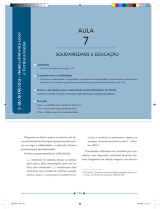 Unidade Didática — Desenvolvimento Local e Territorialização



                                                                                                         AULA
        Unidade Didática – Desenvolvimento Local




                                                                                                                7
                           e Territorialização




                                                                                 ____________________
                                                                                 SOLIDARIEDADE E EDUCAÇÃO

                                                             Conteúdo
                                                             • Conceito de sine qua non para o DL

                                                             Competências e habilidades
                                                             • Conceituar solidariedade. Compreender a relevância da solidariedade e educação para o desenvolvi-
                                                               mento local. Conceber o papel do assistente social como educador/mediador para o DL.


                                                             Textos e atividades para autoestudo disponibilizados no Portal
                                                             Veriﬁcar no Portal os textos e atividades disponibilizados na galeria da unidade.


                                                             Duração
                                                             2 h/a – via satélite com o professor interativo
                                                             2 h/a – presenciais com o professor local
                                                             6 h/a – mínimo sugerido para autoestudo




                           Chegamos ao último aspecto constitutivo do de-                                                ral que se manifesta ou testemunha a alguém, em
                        senvolvimento local na óptica proposta pelos auto-                                               quaisquer circunstâncias (boas ou más) (...) (Hou-
                        res em voga: a solidariedade e a educação. Falemos                                               aiss, 2001).33
                        primeiramente da solidariedade.
                                                                                                                  Comumente utilizamos esse vocábulo para ma-
                                     O senso comum entende por solidariedade:
                                                                                                               nifestar uma disposição emocional benévola, for-
                                                   (...) sentimento de simpatia, ternura ou piedade            tuita, longânime em relação a alguém, isso decorre
                                                   pelos pobres, pelos desprotegidos, pelos que so-
                                                   frem, pelos injustiçados; (...) manifestação desse
                                                   sentimento, com o intuito de confortar, consolar,           31
                                                                                                                    HOUAISS, A. Dicionário eletrônico da língua portuguesa. Barros Jr., J.
                                                   oferecer ajuda; (...) cooperação ou assistência mo-              J. (Org.). [CD-ROM]. Rio de Janeiro: Objetiva, 2001.




                                                                                                         154


Modulo 01.indd 154                                                                                                                                                                       2/6/2009 12:15:57
 