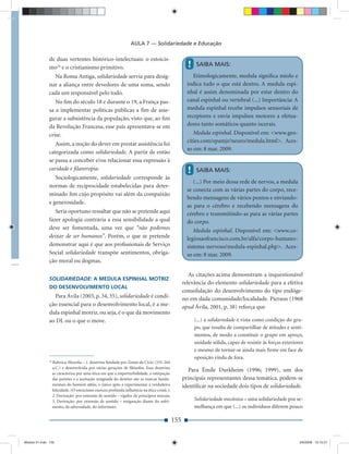AULA 7 — Solidariedade e Educação

              de duas vertentes histórico-intelectuais: o estoicis-
              mo34 e o cristianismo primitivo.                                                       !    SAIBA MAIS:

                Na Roma Antiga, solidariedade servia para desig-                                        Etimologicamente, medula signiﬁca miolo e
              nar a aliança entre devedores de uma soma, sendo                                       indica tudo o que está dentro. A medula espi-
              cada um responsável pelo todo.                                                         nhal é assim denominada por estar dentro do
                 No ﬁm do século 18 e durante o 19, a França pas-                                    canal espinhal ou vertebral (...) Importância: A
              sa a implementar políticas públicas a ﬁm de asse-                                      medula espinhal recebe impulsos sensoriais de
              gurar a subsistência da população, visto que, ao ﬁm                                    receptores e envia impulsos motores a efetua-
              da Revolução Francesa, esse país apresentava-se em                                     dores tanto somáticos quanto iscerais.
              crise.                                                                                    Medula espinhal. Disponível em: <www.geo-
                                                                                                     cities.com/epamjr/neuro/medula.html>. Aces-
                 Assim, a noção do dever em prestar assistência foi
                                                                                                     so em: 8 mar. 2009.
              categorizada como solidariedade. A partir de então
              se passa a conceber e/ou relacionar essa expressão à
              caridade e ﬁlantropia.                                                                 !    SAIBA MAIS:
                 Sociologicamente, solidariedade corresponde às
                                                                                                        (...) Por meio dessa rede de nervos, a medula
              normas de reciprocidade estabelecidas para deter-
                                                                                                     se conecta com as várias partes do corpo, rece-
              minado ﬁm cujo propósito vai além da compaixão
                                                                                                     bendo mensagens de vários pontos e enviando-
              e generosidade.
                                                                                                     as para o cérebro e recebendo mensagens do
                 Seria oportuno ressaltar que não se pretende aqui                                   cérebro e transmitindo-as para as várias partes
              fazer apologia contrária a essa sensibilidade a qual                                   do corpo.
              deve ser fomentada, uma vez que “não podemos                                              Medula espinhal. Disponível em: <www.co-
              deixar de ser humanos”. Porém, o que se pretende                                       legiosaofrancisco.com.br/alfa/corpo-humano-
              demonstrar aqui é que aos proﬁssionais de Serviço                                      sistema-nervoso/medula-espinhal.php>. Aces-
              Social solidariedade transpõe sentimentos, obriga-                                     so em: 8 mar. 2009.
              ção moral ou dogmas.

                                                                                                      As citações acima demonstram a inquestionável
              SOLIDARIEDADE: A MEDULA ESPINHAL MOTRIZ
                                                                                                   relevância do elemento solidariedade para a efetiva
              DO DESENVOLVIMENTO LOCAL
                                                                                                   consolidação do desenvolvimento do tipo endóge-
                Para Ávila (2003, p. 34, 35), solidariedade é condi-                               no em dada comunidade/localidade. Pierson (1968
              ção essencial para o desenvolvimento local, é a me-                                  apud Ávila, 2001, p. 38) reforça que
              dula espinhal motriz, ou seja, é o que dá movimento
              ao DL ou o que o move.                                                                     (...) a solidariedade é vista como condição do gru-
                                                                                                         po, que resulta de compartilhar de atitudes e senti-
                                                                                                         mentos, de modo a constituir o grupo em apreço,
                                                                                                         unidade sólida, capaz de resistir às forças exteriores
                                                                                                         e mesmo de tornar-se ainda mais ﬁrme em face de
                                                                                                         oposição vinda de fora.
              34
                   Rubrica: ﬁlosoﬁa – 1. doutrina fundada por Zenão de Cício (335-264
                   a.C.) e desenvolvida por várias gerações de ﬁlósofos. Essa doutrina
                                                                                                      Para Émile Durkheim (1996; 1999), um dos
                   se caracteriza por uma ética em que a imperturbalidade, a estirpação
                   das paixões e a aceitação resignada do destino são as marcas funda-             principais representantes dessa temática, podem-se
                   mentais do homem sábio, o único apto a experimentar a verdadeira                identiﬁcar na sociedade dois tipos de solidariedade.
                   felicidade. (O estoicismo exerceu profunda inﬂuência na ética cristã.);
                   2. Derivação: por extensão de sentido – rigidez de princípios morais;
                   3. Derivação: por extensão de sentido – resignação diante do sofri-                   Solidariedade mecânica – uma solidariedade por se-
                   mento, da adversidade, do infortúnio.                                                 melhança em que (...) os indivíduos diferem pouco

                                                                                             155


Modulo 01.indd 155                                                                                                                                           2/6/2009 12:15:57
 