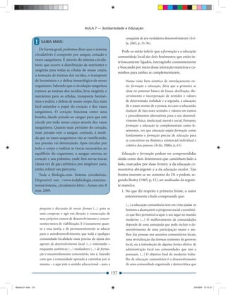 AULA 7 — Solidariedade e Educação

                                                                                           conquista de seu verdadeiro desenvolvimento (Ávi-
                     !   SAIBA MAIS:                                                       la, 2003, p. 35-36).
                    De forma geral, podemos dizer que o sistema
                                                                                         Pode-se então inferir que a formação e a educação
                 circulatório é composto por sangue, coração e
                                                                                      comunitária local são dois fenômenos que estão in-
                 vasos sanguíneos. É através do sistema circula-
                                                                                      trinsecamente ligados, interagindo constantemente
                 tório que ocorre a distribuição de nutrientes e
                                                                                      e buscando por meio dessa interação maneiras e ca-
                 oxigênio para todas as células de nosso corpo,
                                                                                      minhos para ambas se complementarem.
                 a remoção de toxinas dos tecidos, o transporte
                 de hormônios e a defesa imunológica de nosso                              Numa visão bem sintética de entrelaçamento en-
                 organismo. Sabendo que a circulação sanguínea                             tre formação e educação, diria que a primeira se
                 remove as toxinas dos tecidos, leva oxigênio e                            situa no patamar básico de busca, decifração, dis-
                 nutrientes para as células, transporta hormô-                             cernimento e incorporação de sentidos e valores
                 nios e realiza a defesa de nosso corpo, ﬁca mais                          de determinada realidade e a segunda, a educação,
                 fácil entender o papel do coração e dos vasos                             dá o passo avante de a pessoa, no caso o educando,
                 sanguíneos. O coração funciona como uma                                   traduzir de fato esses sentidos e valores em rumos
                 bomba, dando pressão ao sangue para que este                              e procedimentos alternativos para o seu desenvol-
                                                                                           vimento físico, intelectual, moral e social. Portanto,
                 circule por todo nosso corpo através dos vasos
                                                                                           formação e educação se complementam como fe-
                 sanguíneos. Quanto mais próximo do coração,
                                                                                           nômenos, vez que educação supõe formação como
                 mais pressão tem o sangue, contudo, à medi-
                                                                                           fundamento e formação precisa de educação para
                 da que os vasos sanguíneos vão se ramiﬁcando,
                                                                                           se concretizar na dinâmica existencial-individual e
                 sua pressão vai diminuindo. Após circular por
                                                                                           coletiva das pessoas (Ávila, 2000a, p. 63).
                 todo o corpo e realizar as trocas necessárias ao
                 equilíbrio do organismo, o sangue retorna ao                            Educação e formação podem ser compreendidas
                 coração e aos pulmões, onde fará novas trocas                        ainda como dois fenômenos que caminham lado a
                 (desta vez de gás carbônico por oxigênio) para,                      lado, marcados por duas frentes: a da educação co-
                 então, refazer seu percurso.                                         munitária abrangente e a da educação escolar. Tais
                    Toda a Biologia.com. Sistema circulatório.                        frentes inserem-se no contexto do DL e podem, se-
                 Disponível em: <www.todabiologia.com/ana-                            gundo Beatty (1965, p. 12), ser analisadas da seguin-
                 tomia/sistema_circulatorio.htm>. Acesso em: 8                        te maneira:
                 mar. 2009.                                                             1. No que diz respeito à primeira frente, o autor
                                                                                           anteriormente citado compreende que:

                                                                                           (...) a educação comunitária tem em vista ajudar os
                         pesquisa e discussão de novas formas (...) para se                homens a alcançarem o progresso social e econômi-
                         unir, cooperar e agir em direção à consecução de                  co que lhes permitirá ocupar o seu lugar no mundo
                         seus próprios rumos de desenvolvimento e concer-                  moderno (...) O melhoramento de comunidades
                         nentes meios de viabilização. E é justamente quan-                depende de uma autoajuda que pode incluir o de-
                         to a essa tarefa, a de permanentemente se educar                  senvolvimento de uma participação maior e me-
                         para o autodesenvolvimento, que toda e qualquer                   lhor das pessoas nos assuntos comunitários locais,
                         comunidade-localidade mais precisa da ajuda dos                   uma revitalização das formas existentes de governo
                         agentes de desenvolvimento local. (...) reiterando –              local, ou a introdução de alguma forma efetiva de
                         enquanto autênticos (...) mediadores (...) de forma-              administração local nas comunidades que não a
                         ção e encaminhamento comunitário, isto é, fazendo                 possuam. (...) O objetivo ﬁnal do moderno traba-
                         com que a comunidade aprenda a caminhar por si                    lho de educação comunitária é o desenvolvimento
                         mesma – e aqui está o sentido educacional – para a                de uma comunidade organizada e democrática que

                                                                                157


Modulo 01.indd 157                                                                                                                             2/6/2009 12:15:57
 