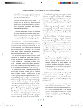Unidade Didática — Desenvolvimento Local e Territorialização

                     se tenha libertado de muitas restrições e costumes              Apesar das diferentes correntes que permeiam as
                     tradicionais e esteja intelectualmente preparada             discussões sobre solidariedade, entende-se aqui que
                     para um crescimento contínuo.                                os indivíduos podem se educar para tornarem tam-
                2. Referindo-se a outra frente, Demo (1979, p. 12)                bém os atos de mobilização e cooperação cada vez
                   considera que em alguns casos existe certo grau                mais lógicos, viáveis, agradáveis, eﬁcientes e signiﬁ-
                   de diﬁculdade em se distinguir educação comu-                  cativos.
                   nitária de educação permanente, principalmen-                    Os dados aqui apresentados sugerem a ideia de
                   te se for concebida como                                       que a educação de pessoas e de grupos comunitários
                                                                                  para a solidariedade e sua respectiva coesão constitui
                     (...) processo de superação gradativa das limitações         aspecto fundamental no contexto do desenvolvi-
                     do homem pela exploração contínua de suas virtu-
                                                                                  mento local.
                     alidades intrínsecas; como processo de atualização
                                                                                     Para Ávila (2000b, p. 74), “(...) não bastam co-
                     permanente das potencialidades do homem e pro-
                     cesso de maximização da humanidade do homem.
                                                                                  nhecimentos intelectuais e vibrações emocionais
                                                                                  para se lançar à práxis do desenvolvimento local ge-
                Nesse contexto, a educação comunitária é neces-                   nuinamente concebido”, uma vez que, para o autor,
             sária e esperada no DL, principalmente por ser um                    hoje levar desenvolvimento a comunidades tornou-
             veículo viável para se atingir a comunidade em sua                   se relativamente fácil, tendo em vista que os interes-
             totalidade. Porém, não se pode deixar de ressaltar                   ses político-administrativos e/ou econômicos são
             que justamente por sua abrangência, sua dinâmica                     respaldados em disponibilidade ﬁnanceira. A ideia
             e seus efeitos, embora fundamentais, se tornam ge-                   que o autor defende é que os agentes envolvidos de-
             nericamente capilarizados (Ávila, 2003).                             vem
                No entanto, não se pode deixar de analisar que é
             exatamente no processo de apropriação comunitá-                           trabalhar para que as próprias comunidades co-
                                                                                       nheçam o que são e o que têm e, com base nisso e
             ria, que perpassa pela conscientização e pelo exer-
                                                                                       em sua capacidade metabolizadora de fatores ex-
             cício de práticas de “(...) interação curricular entre
                                                                                       ternos, se desenvolvam “de dentro para fora” (isto
             escola e realidade, convergentes para o desenvolvi-
                                                                                       é, assumam as rédeas de seus destinos comuns) (...)
             mento local, que a educação escolar pode e deve pres-
                                                                                       para que paulatina e processualmente conquistem
             tar inestimáveis contribuições” (Ávila, 2003, p. 37).
                                                                                       a capacidade da permanente construção do auto-
                O autor faz essa análise levando em consideração                       desenvolvimento (Ávila, 2000, p. 74).
             a preparação do capital humano que, em primeiro
             lugar, atingirá as crianças e os adolescentes em seu                    O referido autor defende ainda que as funções de
             espaço escolar, abrangendo seguidamente os profes-                   todos os agentes externos envolvidos no processo
             sores e atingindo toda a escola. Nesse caminho, se-                  de desenvolvimento local, tais como economistas,
             guirá envolvendo as famílias dos alunos até alcançar                 engenheiros, químicos, psicólogos, advogados, pro-
             as demais famílias, assim como toda a comunidade.                    fessores etc. se
                Em ação contínua, seguirá preparando as “(...) ge-
                                                                                       (...) conﬁgurarão fundamental e estrategicamente
             rações que se sucederão no processo de implemen-                          como de cunho formativo-educacional (...), pois o
             tação e aperfeiçoamento do autodesenvolvimento                            eixo conceitual essencial do desenvolvimento local
             de suas comunidades-localidades” (Ávila, 2003, p.                         será a referência comum de todos (...) que se envol-
             37). O terceiro passo será o entendimento de que                          verem no respectivo processo tanto para vivenciá-
             esse caminho é o melhor para que se tenha acesso a                        lo quanto para colaborar por sua impregnação ou
             uma melhoria da qualidade-quantidade do próprio                           ativação capilarizada no âmbito comunitário (Ávi-
             ensino e também da relação ensino-aprendizagem.                           la, 2000, p. 74).

                                                                            158


Modulo 01.indd 158                                                                                                                        2/6/2009 12:15:57
 