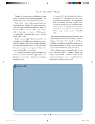 AULA 7 — Solidariedade e Educação

                Para tal, os proﬁssionais envolvidos devem atuar                  (...) reagentes de elevação da “adrenalina” de todos
              como formadores-educadores-comunitários e não                       os integrantes da comunidade, pois é por aí que
              simplesmente como meros executores técnicos.                        as conquistas são socializadas e de fato assumidas
                 Ávila (2000) propõe ainda a existência de uma                    como bens comuns. São, ainda, eﬁcientes meios
                                                                                  estratégicos de construção da autoestima comu-
              metodologia de trabalho dos agentes externos a
                                                                                  nitária, em razão de que agem como fenômenos
              qual deve implicar estratégias como a da “prática re-
                                                                                  estimuladores de engajamento, colaboração e par-
              ﬂexiva” de Donald A. Schon (1995) a qual compre-
                                                                                  tilha nos campos das ideias e ações (Ávila, 2000,
              ende “(...) a reﬂexão para a ação, a reﬂexão na ação,
                                                                                  p. 75).
              a reﬂexão sobre a ação e a reﬂexão sobre a reﬂexão”
              (Ávila, 2000, p. 74).                                             Os argumentos aqui apresentados permitem assi-
                 Embora essa estratégia tenha sido concebida e site-         nalar o caráter essencial da solidariedade e da educa-
              matizada com vistas à formação de professores para a           ção para a efetivação do DL em dada comunidade/
              educação escolar, Ávila (2000) a considera pertinente          localidade e, ainda, a inestimável importância e in-
              ao trabalho dos agentes externos do desenvolvimento            ﬂuência do proﬁssional de Serviço Social no proces-
              local, uma vez que eles se conﬁguram também como               so de autodesenvolvimento dessa comunidade.
              autênticos educadores comunitários.                               Toda a fundamentação teórica oferecida até esta
                 E, ﬁnalmente, o autor em questão considera que              aula, caro(a) acadêmico(a), representa apenas uma
              todas as conquistas comunitárias precisam ser “ex-             diretriz cuja ﬁnalidade é contribuir com a sua for-
              plicitadas, comemoradas e difundidas” a ﬁm de que              mação acadêmica para torná-lo um educador/me-
              funcionem como                                                 diador para o desenvolvimento local!



                 *   ANOTAÇÕES




                                                                       159


Modulo 01.indd 159                                                                                                                  2/6/2009 12:15:57
 
