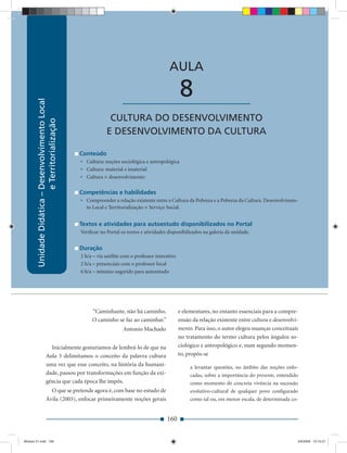 Unidade Didática — Desenvolvimento Local e Territorialização



                                                                                              AULA

                                                                       ____________________          8
        Unidade Didática – Desenvolvimento Local




                                                                CULTURA DO DESENVOLVIMENTO
                           e Territorialização




                                                               E DESENVOLVIMENTO DA CULTURA

                                                   Conteúdo
                                                   • Cultura: noções sociológica e antropológica
                                                   • Cultura: material e imaterial
                                                   • Cultura × desenvolvimento

                                                   Competências e habilidades
                                                   • Compreender a relação existente entre a Cultura da Pobreza e a Pobreza da Cultura. Desenvolvimen-
                                                     to Local e Territorialização × Serviço Social.


                                                   Textos e atividades para autoestudo disponibilizados no Portal
                                                   Veriﬁcar no Portal os textos e atividades disponibilizados na galeria da unidade.


                                                   Duração
                                                   2 h/a – via satélite com o professor interativo
                                                   2 h/a – presenciais com o professor local
                                                   6 h/a – mínimo sugerido para autoestudo




                                                        “Caminhante, não há caminho.                 e elementares, no entanto essenciais para a compre-
                                                        O caminho se faz ao caminhar.”               ensão da relação existente entre cultura e desenvolvi-
                                                                        Antonio Machado              mento. Para isso, o autor elegeu nuanças conceituais
                                                                                                     no tratamento do termo cultura pelos ângulos so-
                          Inicialmente gostaríamos de lembrá-lo de que na                            ciológico e antropológico e, num segundo momen-
                        Aula 3 delimitamos o conceito da palavra cultura                             to, propôs-se
                        uma vez que esse conceito, na história da humani-                                 a levantar questões, no âmbito das noções enfo-
                        dade, passou por transformações em função da exi-                                 cadas, sobre a importância do presente, entendido
                        gência que cada época lhe impôs.                                                  como momento de concreta vivência na sucessão
                          O que se pretende agora é, com base no estudo de                                evolutivo-cultural de qualquer povo conﬁgurado
                        Ávila (2003), enfocar primeiramente noções gerais                                 como tal ou, em menor escala, de determinada co-


                                                                                             160


Modulo 01.indd 160                                                                                                                                        2/6/2009 12:15:57
 
