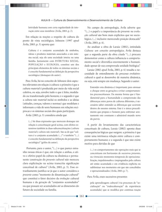 AULA 8 — Cultura do Desenvolvimento e Desenvolvimento da Cultura

                       letividade humana com certa regularidade de inte-                No campo da antropologia, Ávila adverte que
                       ração entre seus membros (Ávila, 2003, p. 2).                 “(...) o papel e a importância do presente na evolu-
                                                                                     ção cultural são bem mais explícitos que no socio-
                Em relação às noções a respeito de cultura do
                                                                                     lógico, (...) inclusive merecendo posição destacada”
              ponto de vista sociológico, Johnson (1997 apud
                                                                                     (Ávila, 2003, p. 4).
              Ávila, 2003, p. 3) aponta que:
                                                                                       Ao analisar a obra de Laraia (2002), intitulada
                       Cultura é o conjunto acumulado de símbolos,                   Cultura: um conceito antropológico, Ávila destaca
                       ideias e produtos materiais associados a um siste-            que a segunda parte da obra citada “(...) procura
                       ma social, seja ele uma sociedade inteira ou uma              demonstrar como a cultura inﬂuencia o comporta-
                       família. Juntamente com ESTRUTURA SOCIAL,                     mento social e diversiﬁca enormemente a humani-
                       POPULAÇÃO e ECOLOGIA, constitui um dos                        dade apesar de sua comprovada unidade biológica”
                       principais elementos de todos os sistemas sociais e
                                                                                        Laraia (2002 apud Ávila, 2003, p. 6) ressalta a ne-
                       é conceito fundamental na deﬁnição da perspectiva
                                                                                     cessidade de entendimento do processo evolutivo-
                       sociológica (destaques do autor).
                                                                                     cultural o qual se desenvolve de maneira dinâmica,
                 Para Ávila, há no conceito de Johnson dois aspec-                   ou seja, está sempre em mudança. Segundo o autor:
              tos relevantes em relação à cultura: o primeiro é que a
                                                                                          Entender esta dinâmica é importante para atenuar
              cultura material é produzida por meio da vida social
                                                                                          o choque entre as gerações e evitar comportamen-
              coletiva, ou seja, envolve tudo o que é feito, modela-
                                                                                          tos preconceituosos. Da mesma forma que é fun-
              do ou transformado pelo homem; e o segundo é que
                                                                                          damental para a humanidade a compreensão das
              a cultura não material inclui os símbolos e as ideias
                                                                                          diferenças entre povos de culturas diferentes, é ne-
              (atitudes, crenças, valores e normas) que modelam e                         cessário saber entender as diferenças que ocorrem
              informam a vida de seres humanos em relações recí-                          dentro do mesmo sistema. Este é o único procedi-
              procas e os sistemas sociais dos quais participam.                          mento que prepara o homem para enfrentar sere-
                     Ávila (2003, p. 3) considera ainda que                               namente este constante e admirável mundo novo
                                                                                          do porvir.
                       (...) há duas expressões que merecem destaque em
                       relação à conceituação geral acima, com efeitos ex-              A partir do levantamento das características
                       tensivos também às duas subconceituações (cultura             conceituais de cultura, Laraia (2002) aponta duas
                       material e cultura não material). São as de que “cul-         consequências lógicas que surgem: a primeira é que
                       tura é o conjunto acumulado (...)” e também “(...)            existe uma intrínseca relação entre cultura e com-
                       é conceito fundamental na deﬁnição da perspectiva             portamento humano; e a segunda é que não existe
                       sociológica” (grifos do autor).
                                                                                     motivo para dúvidas de que
                  Portanto, para o autor, “(...) o que parece estra-
                                                                                          (...) os comportamentos são operações reais que se
              nho nessas óticas é que, em relação a ambas, o ati-                         concretizam em horizontes de sucessivos presentes,
              vo e efetivo papel da cultura na dinâmica e perma-                          ou vivenciais momentos temporais de operaciona-
              nente construção do presente cultural não mereceu                           lização, impulsionados e impregnados pela cultura
              clara explicitação na acima transcrita signiﬁcação                          até então acumulada e em evidência explícita ou
              conceitual de cultura” (Ávila, 2003, p. 3). Esse es-                        subliminar nos momentos em que são concebidos
              tranhamento justiﬁca-se já que o autor considera o                          e operacionalizados (Ávila, 2003, p. 7).
              presente como “momento de dinamização cultural”
                                                                                       Para Ávila, esses sucessivos presentes
              que constitui o fator decisivo da evolução cultural
              humana e da geração de “conjuntos acumulados”                               pela aprendizagem cultural (via processos de “so-
              ou que possam ser acumulados até as dimensões do                            cialização” ou “endoculturação” da experiência
              futuro da sociedade ou família.                                             acumulada) que se modiﬁca por contínua reação

                                                                               161


Modulo 01.indd 161                                                                                                                          2/6/2009 12:15:58
 