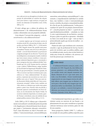 AULA 8 — Cultura do Desenvolvimento e Desenvolvimento da Cultura

                     nico, cada um em sua abrangência, já indicam certa            autoestima, autoconﬁança, automobilização” e, não
                     posição de inferioridade no contexto das relações             somente, o empoderamento individual no sentido
                     entre povos latinos e anglo-saxônicos, em geral, até          laico, mas também o rumo à instrumentalização
                     mesmo em dimensão de hemisfério norte (Ávila,                 técnico-cientíﬁca da própria comunidade/localida-
                     2003, p. 12).                                                 de a ﬁm de que ela, paulatinamente, “evolua para a
                 O autor advoga que a cultura da pobreza, do                       condição de sujeito do seu próprio desenvolvimen-
              desenvolvimento e do subdesenvolvimento foram                        to” – conceito proposto na Aula 1 – a partir de suas
              criadas e alimentadas com um propósito deﬁnido.                      especiﬁcidade/potencialidade – estudadas na Aula
                                                                                   5; com o aproveitamento de sua história e atentan-
                 Com relação à “invenção das categorias – a do de-
                                                                                   do para o palco no qual ela se apresenta – abordado
              senvolvimento e a do subdesenvolvimento”
                                                                                   na Aula 2; seu modo de ser e agir – visto na Aula 3;
                     (...) convém registrar que tal invenção ocorreu já            potencializando aquilo que ela tem de melhor – ex-
                     em pleno século XX, com precisão de data e ano, de            planado na Aula 4.
                     acordo com Esteva (2000, p. 59): “(...) 20 de janeiro            Diante de tudo o que estudamos até o momento,
                     de 1949. Naquele mesmo dia, quando toma posse                 conceber o agir do proﬁssional de Serviço Social a
                     o presidente Truman, uma nova era se abria para o             partir do território, quer na política pública, quer
                     mundo – a era do desenvolvimento”, ao pronunciar              na entidade privada, suscita uma revisão histórica e
                     a seguinte passagem de seu discurso: “É preciso que
                                                                                   ainda uma revisão do cotidiano e do universo cul-
                     nos dediquemos a um programa ousado e moderno
                                                                                   tural das pessoas que constituem-no.
                     que torne nossos avanços cientíﬁcos e nosso pro-
                     gresso industrial disponíveis para o crescimento e
                     para o progresso das áreas subdesenvolvidas”, lem-              !   SAIBA MAIS!
                     brando que (id., p. 60) Truman não foi o primeiro
                     a usar a palavra. Wilfred Benson, antigo membro                    O subdesenvolvimento começou, assim, a 20
                     do Secretariado da Organização Mundial de Traba-                de janeiro de 1949. Naquele dia, dois bilhões de
                     lho, foi que provavelmente a inventou quando, em                pessoas passaram a ser subdesenvolvidas. Em
                     1942, ao escrever suas bases econômicas para a paz,             um sentido muito real, daquele momento em
                     referiu-se às “áreas subdesenvolvidas”. Na época,               diante, deixaram de ser o que eram antes, em
                     porém, a expressão não encontrou eco, nem com o                 toda a sua diversidade, e foram transformados
                     público nem com os “experts”. Dois anos mais tar-               magicamente em uma imagem inversa da reali-
                     de, Rosenstein-Rodan ainda falava de “áreas econo-              dade alheia: uma imagem que os diminui e os
                     micamente atrasadas”. Arthur Lewis, também em                   envia para o ﬁm da ﬁla; uma imagem que sim-
                     1944, referiu-se à distância que existia entre países           plesmente deﬁne sua identidade, uma identida-
                     pobres e países ricos. Durante toda essa década, a              de que é, na realidade, a maioria heterogênea e
                     expressão apareceu ocasionalmente em livros téc-                diferente, nos termos de uma minoria homoge-
                     nicos, ou em documentos das Nações Unidas. Só
                                                                                     neizante e limitada (Ávila, 2003, p. 14).
                     se tornou realmente importante, no entanto, quan-
                     do Truman a introduziu como um símbolo de sua
                     própria política externa (Ávila, 2003, p. 12-13).
                                                                                      É de fundamental importância que todos os as-
                 Ávila (2003, p. 20-21) aﬁança que o desenvolvi-                   sistentes sociais no exercício de sua função e no
              mento sociocultural é considerado ponto de partida                   planejamento de suas ações considerem as questões
              e de chegada para o desenvolvimento local, daí por-                  culturais intrínsecas neste território, palco de vida
              que requer a “permanente educação comunitário-                       de seus usuários.
              local”, como discutimos na Aula 6, buscando con-                       Nessa perspectiva, Yasbek (1999) “(...) utiliza-se
              solidar a “autoconscientização, autossensibilização,                 do exemplo de uma política pública especíﬁca para

                                                                             163


Modulo 01.indd 163                                                                                                                      2/6/2009 12:15:58
 