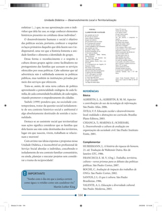 Unidade Didática — Desenvolvimento Local e Territorialização

             enfatizar (...) que, na sua aproximação com o indi-
             víduo que dela faz uso, se exige conhecer elementos
             históricos presentes no cotidiano desse indivíduo”.
                O desenvolvimento humano e social é objetivo
             das políticas sociais, portanto, conhecer e respeitar
             os laços primários daqueles que dela fazem uso é in-
             dispensável, uma vez que a história fomenta a uni-
             dade familiar e alimenta a identidade do grupo.
                Dessa forma o reconhecimento e o respeito à
             cultura desses grupos agirão como facilitadores no
             protagonismo das famílias que acessam os serviços
             oferecidos por essas políticas. Cabe salientar que tal
             advertência não é sublinhada somente às políticas
             públicas, mas também às instituições privadas por
             meio dos serviços que oferecem.
                Trata-se, assim, de uma nova cultura de política
             aproveitando a potencialidade endógena de cada fa-             REFERÊNCIAS
             mília, de cada comunidade/localidade, de cada região,
                                                                            Básica
             visando promover o empoderamento do cidadão.
                                                                            ALBERTIN, L. A.; ALBERTIN, R. M. M. Aspectos
                Yasbek (1999) pondera que, na sociedade con-                e contribuições do uso da tecnologia de informação.
             temporânea, tratar da questão social isoladamen-               São Paulo: Atlas, 2006.
             te de seu contexto histórico-social e ambiental é
                                                                            ÁVILA, V. F. Educação escolar e desenvolvimento
             algo absolutamente destituído de sentido e racio-
                                                                            local: realidade e abstrações no currículo. Brasília:
             nalidade.                                                      Plano Editora, 2003.
                Destaca-se ao assistente social que territorializar         CHIANCA, T.; MARINO, E.; SCHIESARI,
             suas ações signiﬁca considerar que as famílias que             L. Desenvolvendo a cultura de avaliação em
             dela fazem uso não estão destituídas dos territórios,          organizações da sociedade civil. São Paulo: Instituto
             lugar em que nascem, vivem, trabalham se relacio-              Fonte, 2001.
             nam e morrem!
                Com arrimo nas ideias expostas e propostas nessa            Complementar
             Unidade Didática, é inconcebível ao proﬁssional de
                                                                            HUBERMANN, L. A história da riqueza do homem.
             Serviço Social abordar o indivíduo, concebendo-o               21. ed. Tradução de Waltensir Dutra. Rio de
             isoladamente do seu contexto familiar-comunitário,             Janeiro: LTC, 1986.
             ou ainda, planejar e executar projetos sem conside-
                                                                            FRANCISCO, E. M. V. (Org.). Trabalho, território,
             rar a trama da reciprocidade!                                  cultura – novos prismas para os debates das políticas
                                                                            públicas. São Paulo: Cortez, 2007.
                                                                            ROCHE, C. Avaliação de impacto dos trabalhos de
                !    IMPORTANTE                                             ONGs. São Paulo: Cortez, 2002.
                                                                            SANTOS, J. L. O que é cultura. São Paulo:
                  “Sonho com o dia em que a justiça correrá
                                                                            Brasiliense, 1986.
                como água e a retidão como um caudaloso rio.”
                                                                            VALENTE, A. L. Educação e diversidade cultural.
                                          Martin Luther King
                                                                            São Paulo: Moderna, 2003.

                                                                      164


Modulo 01.indd 164                                                                                                                  2/6/2009 12:15:58
 