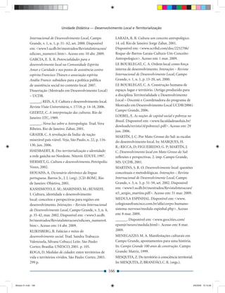 Unidade Didática — Desenvolvimento Local e Territorialização

             Internacional de Desenvolvimento Local, Campo                  LARAIA, R. B. Cultura um conceito antropológico.
             Grande, v. 1, n. 1, p. 51- 62, set. 2000. Disponível           14. ed. Rio de Janeiro: Jorge Zahar, 2001.
             em: <www3.ucdb.br/mestrados/RevistaInteracoes/                 Disponível em: <www.scribd.com/doc/2252706/
             edicoes_numero1.htm>. Acesso em: 10 abr. 2009.                 Roque-de-Barros-Laraia-Cultura-Um-Conceito-
             GARCIA, E. X. R. Potencialidades para o                        Antropologico>. Acesso em: 1 mar. 2009.
             desenvolvimento local na Comunidade Espírita                   LE BOURLEGAT, C. A. Ordem local como força
             Amor e Caridade e nos postos de assistência centro             interna de desenvolvimento. Interações – Revista
             espírita Francisco Thiesen e associação espírita               Internacional de Desenvolvimento Local, Campo
             Anália Franco: subsídios para a política pública               Grande, v. 1, n. 1, p. 13-20, set. 2000.
             de assistência social no contexto local. 2007.                 LE BOURLEGAT, C. A. Construção humana de
             Dissertação (Mestrado em Desenvolvimento Local)                espaço, lugar e território. (Artigo produzido para
             – UCDB.                                                        a disciplina Territorialidade e Desenvolvimento
             ______; REIS, A. F. Cultura e desenvolvimento local.           Local – Docente e Coordenadora do programa de
             Revista Visão Universitária, v. 17/18, p. 14-18, 2006.         Mestrado em Desenvolvimento Local UCDB/2006)
                                                                            Campo Grande, 2006.
             GEERTZ, C. A interpretação das culturas. Rio de
                                                                            LOEBEL, E. As noções de capital social e pobreza no
             Janeiro: LTC, 1989.
                                                                            Brasil. Disponível em: <www.faculdadesaoluis.br/
             ______. Nova luz sobre a Antropologia. Trad. Vera
                                                                            dowloads/revista14/pobreza1.pdf>. Acesso em: 29
             Ribeiro. Rio de Janeiro: Zahar, 2001.
                                                                            jun. 2006.
             GRAIEB, C. A revolução da Índia: de nação
                                                                            MARTÍN, J. C. Por Mato Grosso do Sul: as escalas
             miserável país viável. Veja, São Paulo, n. 22, p. 116-
                                                                            do desenvolvimento local. In: MARQUES, H.
             130, jun. 2006.                                                R.; RICCA, D; FIGUEIREDO, G. P; MARTÍN, J.
             HAESBAERT, R. Des-territorialização e identidade:              C. Desenvolvimento local em Mato Grosso do Sul:
             a rede gaúcha no Nordeste. Niterói: EDUFF, 1997.               reﬂexões e perspectivas. 2. imp. Campo Grande,
             HERMET, G. Cultura e desenvolvimento. Petrópolis:              MS: UCDB, 2001.
             Vozes, 2002.                                                   MARTINS, S. R. O. Desenvolvimento local: questões
             HOUAISS, A. Dicionário eletrônico da língua                    conceituais e metodológicas. Interações – Revista
             portuguesa. Barros Jr., J. J. (org). [CD-ROM]. Rio             Internacional de Desenvolvimento Local, Campo
             de Janeiro: Objetiva, 2001.                                    Grande, v. 3, n. 5, p. 51-59, set. 2002. Disponível
             KASHIMOTO, E. M.; MARINHO, M.; RUSSEFF,                        em: <www3.ucdb.br/mestrados/RevistaInteracoes/
             I. Cultura, identidade e desenvolvimento                       n5_sergio_martins.pdf>. Acesso em: 31 mar. 2009.
             local: conceitos e perspectivas para regiões em                MEDULA ESPINHAL. Disponível em: <www.
             desenvolvimento. Interações – Revista Internacional            colegiosaofrancisco.com.br/alfa/corpo-humano-
             de Desenvolvimento Local, Campo Grande, v. 3, n. 4,            sistema-nervoso/medula-espinhal.php>. Acesso
             p. 35-42, mar. 2002. Disponível em: <www3.ucdb.                em: 8 mar. 2009.
             br/mestrados/RevistaInteracoes/edicoes_numero4.                ______. Disponível em: <www.geocities.com/
             htm>. Acesso em: 14 abr. 2009.                                 epamjr/neuro/medula.html>. Acesso em: 8 mar.
             KLIKISBERG, B. Falácias e mitos do                             2009.
             desenvolvimento social. Trad. Sandra Trabucco                  MENEGAZZO, M. A. Manifestações culturais em
             Valenzuela, Silvana Cobucci Leite. São Paulo:                  Campo Grande, apontamentos para uma história.
             Cortez; Brasília: UNESCO, 2001. p. 105.                        In: Campo Grande 100 anos de construção. Campo
             KOGA, D. Medidas de cidades: entre territórios de              Grande: Matriz, 1999.
             vida e territórios vividos. São Paulo: Cortez, 2003.           MESQUITA, Z. Do território à consciência territorial.
             299 p.                                                         In: MESQUITA, Z; BRANDÃO, C. R. (orgs.).

                                                                      166


Modulo 01.indd 166                                                                                                                  2/6/2009 12:15:58
 