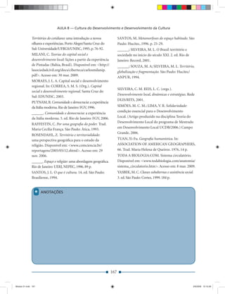AULA 8 — Cultura do Desenvolvimento e Desenvolvimento da Cultura

              Territórios do cotidiano: uma introdução a novos              SANTOS, M. Metamorfoses do espaço habitado. São
              olhares e experiências. Porto Alegre/Santa Cruz do            Paulo: Hucitec, 1996. p. 25-29.
              Sul: Universidade/UFRGS/UNISC, 1995, p. 76-92.                ______; SILVEIRA, M. L. O Brasil: território e
              MILANI, C. Teorias do capital social e                        sociedade no início do século XXI. 2. ed. Rio de
              desenvolvimento local: lições a partir da experiência         Janeiro: Record, 2001.
              de Pintadas (Bahia, Brasil). Disponível em: <http://          ______; SOUZA, M. A; SILVEIRA, M. L. Território,
              lasociedadcivil.org/docs/ciberteca/carlosmilanip.             globalização e fragmentação. São Paulo: Hucitec/
              pdf>. Acesso em: 30 mar. 2009.
                                                                            ANPUR, 1994.
              MORAES, J. L. A. Capital social e desenvolvimento
              regional. In: CORREA, S. M. S. (Org.). Capital
                                                                            SILVEIRA, C. M. REIS, L. C. (orgs.).
              social e desenvolvimento regional. Santa Cruz do
                                                                            Desenvolvimento local, dinâmicas e estratégias. Rede
              Sul: EDUNISC, 2003.
                                                                            DLIS/RITS, 2001.
              PUTNAM, R. Comunidade e democracia: a experiência
              da Itália moderna. Rio de Janeiro: FGV, 1996.                 SIMÕES, M. C. M.; LIMA, V. R. Solidariedade:
                                                                            condição essencial para o Desenvolvimento
              ______. Comunidade e democracia: a experiência
              da Itália moderna. 5. ed. Rio de Janeiro: FGV, 2006.          Local. (Artigo produzido na disciplina Teoria do
                                                                            Desenvolvimento Local do programa de Mestrado
              RAFFESTIN, C. Por uma geograﬁa do poder. Trad.
              Maria Cecília França. São Paulo: Ática, 1993.                 em Desenvolvimento Local UCDB/2006.) Campo
                                                                            Grande, 2006.
              ROSENDAHL, Z. Território e territorialidade:
              uma perspectiva geográﬁca para o estudo da                    TUAN, Yi-Fu. Geograﬁa humanística. In:
              religião. Disponível em: <www.comciencia.br/                  ASSOCIATION OF AMERICAN GEOGRAPHERS,
              reportagens/2005/05/12.shtml>. Acesso em: 29                  66. Trad. Maria Helena de Queiroz. 1976, 14 p.
              nov. 2006.                                                    TODA A BIOLOGIA.COM. Sistema circulatório.
              ______. Espaço e religião: uma abordagem geográﬁca.           Disponível em: <www.todabiologia.com/anatomia/
              Rio de Janeiro: UERJ, NEPEC, 1996. 89 p.                      sistema_circulatorio.htm>. Acesso em: 8 mar. 2009.
              SANTOS, J. L. O que é cultura. 14. ed. São Paulo:             YASBEK, M. C. Classes subalternas e assistência social.
              Brasiliense, 1994.                                            3. ed. São Paulo: Cortez, 1999. 184 p.



                 *   ANOTAÇÕES




                                                                      167


Modulo 01.indd 167                                                                                                                2/6/2009 12:15:58
 