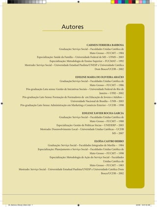 Autores
                                    ____________________

                                                                            CARMEN FERREIRA BARBOSA
                                                   Graduação: Serviço Social – Faculdades Unidas Católica de
                                                                              Mato Grosso – FUCMT – 1984
                              Especialização: Saúde da Família – Universidade Federal de MS – UFMS – 2003
                                          Especialização: Metodologia de Ensino Superior – FUCMAT – 1992
                    Mestrado: Serviço Social – Universidade Estadual Paulista/UNESP e Universidade Católica
                                                                                  Dom Bosco/UCDB – 2002

                                                                EDILENE MARIA DE OLIVEIRA ARAÚJO
                                                 Graduação:Serviço Social – Faculdades Unidas Católica de
                                                                              Mato Grosso – FUCMT – 1986
                    Pós-graduação Latu sensu: Gestão de Iniciativas Sociais – Universidade Federal do Rio de
                                                                                      Janeiro – UFRJ – 2002
                Pós-graduação Lato Sensu: Formação de Formadores de em Educação de Jovens e Adultos –
                                                           Universidade Nacional de Brasília – UNB – 2003
               Pós-graduação Lato Sensu: Administração em Marketing e Comércio Exterior – UCDB – 1998

                                                                      EDILENE XAVIER ROCHA GARCIA
                                                 Graduação: Serviço Social – Faculdades Unidas Católica de
                                                                              Mato Grosso – FUCMT – 1988
                                               Especialização: Gestão de Políticas Sócias – UNIDERP – 2003
                                  Mestrado: Desenvolvimento Local – Universidade Unidas Católicas – UCDB
                                                                                                 MS – 2007

                                                                                 ELOÍSA CASTRO BERRO
                                        Graduação: Serviço Social – Faculdades Integradas de Marília – 1984
                             Especialização: Planejamento e Serviço Social – Faculdades Unidas Católica de
                                                                             Mato Grosso – FUCMT – 1998
                                         Especialização: Metodologia de Ação do Serviço Social - Faculdades
                                                                                         Unidas Católica de
                                                                             Mato Grosso – FUCMT – 1983
             Mestrado: Serviço Social - Universidade Estadual Paulista/UNESP e Universidade Católica Dom
                                                                                       Bosco/UCDB – 2002




00_Abertura_SSocial_6Sem.indd 7                                                                                6/5/09 10:07:40 AM
 