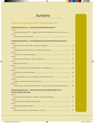 Sumário
                                               ____________________
             MÓDULO – PLANEJAMENTO E ADMINISTRAÇÃO

             UNIDADE DIDÁTICA – ESTÁGIO SUPERVISIONADO III
             AULA 1
               O estágio supervisionado III - o estágio como atividade integradora entre o saber e a ação .........                                               3
             AULA 2
               A Intervenção em Serviço Social ........................................................................................................           7


             UNIDADE DIDÁTICA – PLANEJAMENTO DE INTERVENÇÕES SOCIAIS
             AULA 1
               Planejamento em Serviço Social – conceitos e definições ................................................................                          14
             AULA 2
               A Administração no Serviço Social – contextualizações básicas ......................................................                              18
             AULA 3
               Gestão Social – aspectos importantes ................................................................................................             23
             AULA 4
               Políticas, Planos, Programas e Projetos – Definições ........................................................................                     29
             AULA 5
               Papel do Gestor Social ........................................................................................................................   32
             AULA 6
               O que é um projeto social? Implicações diretas na realidade atual ..................................................                              36
             AULA 7
               Roteiro básico de um projeto social ...................................................................................................           40
             AULA 8
               Fases metodológicas e a instrumentalização do planejamento social ..............................................                                  47
             AULA 9
               Avaliação e monitoramento de projetos sociais ................................................................................                    54
             AULA 10
               O Sistema Único da Assistência Social (SUAS) e o planejamento na administração pública.........                                                   60


             UNIDADE DIDÁTICA – TRATAMENTO DE INFORMAÇÕES E OS
             INDICADORES SOCIAIS
             AULA 1
               Noções de estatística descritiva – obtenção e organização de dados ................................................                               68
             AULA 2
               Representações dos dados por meio da tabela...................................................................................                    76
             AULA 3
               Representações gráficas dos dados .....................................................................................................           82
             AULA 4
               Aspectos conceituais: o que são indicadores e índices ......................................................................                      86




00_Abertura_SSocial_6Sem.indd 9                                                                                                                                       6/5/09 10:07:40 AM
 