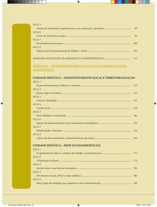 AULA 5
                                 Sistema de indicadores: requisitos para a sua construção e produção ............................................. 90
                               AULA 6
                                 Fontes de indicadores sociais .............................................................................................................. 94
                               AULA 7
                                 Desenvolvimento humano ................................................................................................................. 100
                               AULA 8
                                 Objetivos do Desenvolvimento do Milênio - ODM.......................................................................... 106


                               SEMINÁRIO INTEGRADO: PLANEJAMENTO E ADMINISTRAÇÃO .............................................. 115


                               MÓDULO – DESENVOLVIMENTO LOCAL E INTEGRAÇÃO DA
                               ASSISTÊNCIA

                               UNIDADE DIDÁTICA – DESENVOLVIMENTO LOCAL E TERRITORIALIZAÇÃO
                               AULA 1
                                 Desenvolvimento local: reflexões e conceitos ....................................................................................                        119
                               AULA 2
                                 Espaço, lugar e território ....................................................................................................................          125
                               AULA 3
                                 Cultura e identidade ...........................................................................................................................         132
                               AULA 4
                                 Capital social .......................................................................................................................................   138
                               AULA 5
                                 Potencialidade e comunidade .............................................................................................................                146
                               AULA 6
                                 Agentes do desenvolvimento local e dimensões metodológicas .......................................................                                       150
                               AULA 7
                                 Solidariedade e educação ....................................................................................................................            154
                               AULA 8
                                 Cultura do desenvolvimento e desenvolvimento da cultura ............................................................                                     160


                               UNIDADE DIDÁTICA – REDE SOCIOASSISTENCIAL
                               AULA 1
                                 O significado de redes no contexto do trabalho socioassistencial ...................................................                                     171
                               AULA 2
                                 A filantropia no Brasil .........................................................................................................................        175
                               AULA 3
                                 Terceiro setor e suas diversas concepções ..........................................................................................                     182
                               AULA 4
                                 Movimentos sociais, ONGs e redes solidárias ...................................................................................                          186
                               AULA 5
                                 Marco legal das entidades que compõem a rede socioassistencial ...................................................                                       190




00_Abertura_SSocial_6Sem.indd 10                                                                                                                                                            6/5/09 10:07:41 AM
 