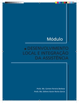 Módulo

                       DESENVOLVIMENTO
                     LOCAL E INTEGRAÇÃO
                          DA ASSISTÊNCIA




                            Profa. Ma. Carmen Ferreira Barbosa
                         Profa. Ma. Edilene Xavier Rocha Garcia

                              169


Modulo 01.indd 169                                                2/6/2009 12:15:59
 