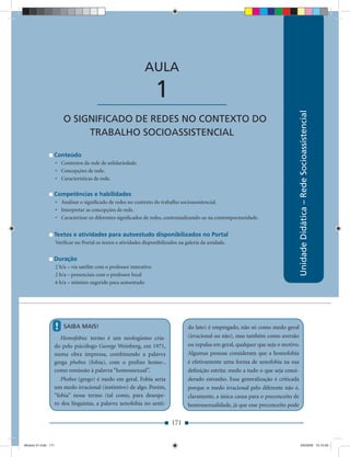 AULA 1 — Desenvolvimento Local: Reﬂexões & Conceitos



                                                                AULA

                                         ____________________          1




                                                                                                                                       Unidade Didática – Rede Socioassistencial
                         O SIGNIFICADO DE REDES NO CONTEXTO DO
                              TRABALHO SOCIOASSISTENCIAL

                 Conteúdo
                     • Contextos da rede de solidariedade.
                     • Concepções de rede.
                     • Características de rede.

                 Competências e habilidades
                     • Analisar o signiﬁcado de redes no contexto do trabalho socioassistencial.
                     • Interpretar as concepções de rede.
                     • Caracterizar os diferentes signiﬁcados de redes, contextualizando-as na contemporaneidade.


                 Textos e atividades para autoestudo disponibilizados no Portal
                     Veriﬁcar no Portal os textos e atividades disponibilizados na galeria da unidade.


                 Duração
                     2 h/a – via satélite com o professor interativo
                     2 h/a – presenciais com o professor local
                     6 h/a – mínimo sugerido para autoestudo




                     !   SAIBA MAIS!                                                do lato) é empregado, não só como medo geral
                    Homofobia: termo é um neologismo cria-                          (irracional ou não), mas também como aversão
                 do pelo psicólogo George Weinberg, em 1971,                        ou repulsa em geral, qualquer que seja o motivo.
                 numa obra impressa, combinando a palavra                           Algumas pessoas consideram que a homofobia
                 grega phobos (fobia), com o preﬁxo homo-,                          é efetivamente uma forma de xenofobia na sua
                 como remissão à palavra “homossexual”.                             deﬁnição estrita: medo a tudo o que seja consi-
                    Phobos (grego) é medo em geral. Fobia seria                     derado estranho. Essa generalização é criticada
                 um medo irracional (instintivo) de algo. Porém,                    porque o medo irracional pelo diferente não é,
                 “fobia” nesse termo (tal como, para desespe-                       claramente, a única causa para o preconceito de
                 ro dos linguístas, a palavra xenofobia no senti-                   homossexualidade, já que esse preconceito pode


                                                                            171


Modulo 01.indd 171                                                                                                                        2/6/2009 12:15:59
 