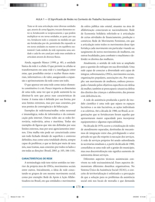 AULA 1 — O Signiﬁcado de Redes no Contexto do Trabalho Socioassistencial

                     Trata-se de uma articulação entre diversas unidades           da esfera pública não estatal, atuantes na área de
                     que, através de certas ligações, trocam elementos en-         alfabetização conectaram-se nacionalmente; Rede
                     tre si, fortalecendo-se reciprocamente, e que podem           de Economia Solidária referindo-se à articulação
                     multiplicar-se em novas unidades, as quais, por sua           de certas atividades de ﬁnanciamento, produção e
                     vez, fortalecem todo o conjunto na medida em que              comércio; Rede de Movimento Feminino, em que
                     são fortalecidas por ele, permitindo-lhe expandir-se
                                                                                   a articulação entre todos os movimentos desse tipo
                     em novas unidades ou manter-se em equilíbrio sus-
                                                                                   fortaleça cada movimento em particular visando ao
                     tentável. Cada nódulo da rede representa uma uni-
                                                                                   surgimento de novos movimentos de mulheres, em
                     dade e cada ﬁo um canal por onde essas unidades se
                                                                                   outras localidades, para combater o machismo e de-
                     articulam através de diversos ﬂuxos.
                                                                                   fender os direitos das mulheres.
                 Ainda, segundo Mance (1999, p. 48), a unidade                        Atualmente, o sentido de rede tem se ampliado
              básica da rede é a célula. O que permite às células se               para a questão do enfoque em sua diversidade. Uma
              transformarem em uma rede é a interligação entre                     rede capaz de conectar a diversidade será capaz de
              estas, que possibilita enviar e receber ﬂuxos mate-                  integrar, sobremaneira, ONGs, movimentos sociais,
              riais, informativos e de valor, assegurando a expan-                 organizações populares, associações etc. Por exem-
              são e aprimoramento da rede como um todo.                            plo: um movimento de mulheres, embora preocu-
                 O que aparece em uma rede como único elemen-                      pado e lutando pelos objetivos especíﬁcos em defesa
              to constitutivo é o nó. Pouco importa as dimensões                   da mulher, também se preocupará e atuará na defesa
              de uma rede, uma vez que se pode aumentá-la ou                       dos direitos das crianças e adolescentes, das pessoas
              diminuí-la sem que perca suas características de                     com deﬁciência etc.
              trama. A trama não é deﬁnida por sua forma, por                         A rede de assistência produzida a partir do mo-
              seus limites extremos, mas por suas conexões, por                    delo cientíﬁco é uma rede que separa os espaços
              seus pontos de convergência e de bifurcação.                         lucrativos e os não lucrativos, as ações individuais
                 Exemplos de rede/trama/malha: redes neuronal                      e as coletivas. Até a década de 1980, no Brasil, as or-
              e imunológica; redes de informática e da comuni-                     ganizações que se fortaleceram foram aquelas que
              cação pela internet. Outras redes são as redes fer-                  apresentaram maior capacidade para incorporar
              roviária, rodoviária, aérea e marítima. Todas são                    equipamentos e algumas especialidades.
              exemplos de ﬁguras que não são deﬁnidas por seus                        Na década de 1970, ocorre a cristalização de redes
              limites externos, mas por seus agenciamentos inter-                  de atendimento separadas, destituídas de mecanis-
              nos. Uma malha não pode ser caracterizada como                       mos de integração entre elas, privilegiando o setor
              um todo fechado dotado de superfície e contorno                      privado no que diz respeito à execução dos serviços.
              deﬁnidos, mas como uma totalidade aberta, sempre                     A rede de serviços próprios foi sendo subordinada
              capaz de proliferar, o que se daria por meio de seus                 às secretarias estaduais e, a partir da década de 1980,
              nós, suas tramas, suas conexões por todos os lados e                 consolidou-se uma rede sob a gestão do município,
              em todas as direções (Brasil, 2005, p. 105, 106-110).                mas essa descentralização não signiﬁca aumento de
                                                                                   autonomia desses serviços.
              CARACTERÍSTICAS DE REDE                                                 Diferentes aspectos técnicos assistenciais con-
                 A terminologia rede tem vários sentidos no inte-                  vivem na rede socioassistencial. Esses aspectos de-
              rior da própria área de ONGs, movimentos sociais                     monstram diferentes desenhos organizativos. No
              entre outros. Inicialmente, a ideia de rede conec-                   Sistema Único da Assistência Social (SUAS), o con-
              tando-se grupos de um mesmo movimento social,                        ceito de territorialização é enfatizado e a percepção
              como por exemplo: Rede de Apoio à Ação Alfabe-                       de que a solução para os problemas da assistência
              tizadora no Brasil, em que entidades e movimentos                    social está nos locais de moradia e que demanda

                                                                             173


Modulo 01.indd 173                                                                                                                      2/6/2009 12:15:59
 