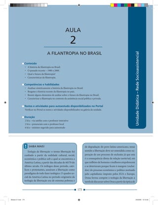 AULA 2 — A Filantropia no Brasil



                                                                  AULA

                                          ____________________         2




                                                                                                                                            Unidade Didática – Rede Socioassistencial
                                             A FILANTROPIA NO BRASIL

                 Conteúdo
                     •   A história da ﬁlantropia no Brasil.
                     •   O passado recente – 1980 a 2000.
                     •   Qual o futuro da ﬁlantropia?
                     •   Características da ﬁlantropia.

                 Competências e habilidades
                     •   Analisar sinteticamente a história da ﬁlantropia no Brasil.
                     •   Resgatar a história recente da ﬁlantropia no país.
                     •   Reunir alguns elementos de análise sobre o futuro da ﬁlantropia no Brasil.
                     •   Caracterizar a ﬁlantropia no contexto da assistência social pública e privada.


                 Textos e atividades para autoestudo disponibilizados no Portal
                     Veriﬁcar no Portal os textos e atividades disponibilizados na galeria da unidade.


                 Duração
                     2 h/a – via satélite com o professor interativo
                     2 h/a – presenciais com o professor local
                     6 h/a – mínimo sugerido para autoestudo




                     !    SAIBA MAIS!                                                de degradação do povo latino-americano, nesse
                    Teologia da libertação: o termo libertação foi                   sentido a libertação deve ser entendida como su-
                 cunhado a partir da realidade cultural, social,                     peração de um processo de exclusão; já que esta
                 econômica e política sob a qual se encontrava a                     é a consequência direta da relação norte/sul, em
                 América Latina, a partir das décadas de 60/70 do                    que milhões de homens e mulheres empobrecem
                 último século. Os teólogos desse período, cató-                     e se deterioram porque ﬁcam à margem (excluí-
                 licos e protestantes, assuiram a libertação como                    dos) do processo econômico e político norteado
                 paradigma de todo fazer teológico. O quadro so-                     pelo capitalismo imposto pelos EUA e Europa.
                 cial da América Latina no período originário da                     Dessa forma compete à teologia da libertação a
                 teologia da libertação era de extrema pobreza e                     tarefa de discursar sobre Deus a partir da óptica de


                                                                             175


Modulo 01.indd 175                                                                                                                          2/6/2009 12:15:59
 