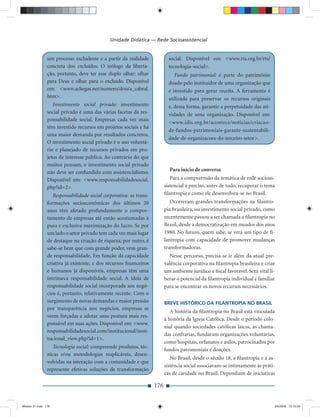 Unidade Didática — Rede Socioassistencial


                um processo excludente e a partir da realidade              social. Disponível em: <www.rts.org.br/rts/
                concreta dos excluídos. O teólogo da liberta-               tecnologia-social>.
                ção, portanto, deve ter esse duplo olhar: olhar                Fundo patrimonial: é parte do patrimônio
                para Deus e olhar para o excluído. Disponível               doado pelo instituidor de uma organização que
                em: <www.achegas.net/numero/dois/a_cabral.                  é investido para gerar receita. A ferramenta é
                htm>.                                                       utilizada para preservar os recursos originais
                   Investimento social privado: investimento                e, dessa forma, garantir a perpetuidade das ati-
                social privado é uma das várias facetas da res-             vidades de uma organização. Disponível em:
                ponsabilidade social. Empresas cada vez mais
                                                                            <www.idis.org.br/acontece/noticias/criacao-
                têm investido recursos em projetos sociais e há
                                                                            de-fundos-patrimoniais-garante-sustentabili-
                uma maior demanda por resultados concretos.
                                                                            dade-de-organizacoes-do-terceiro-setor>.
                O investimento social privado é o uso voluntá-
                rio e planejado de recursos privados em pro-
                jetos de interesse público. Ao contrário do que
                muitos pensam, o investimento social privado
                não deve ser confundido com assistencialismo.               Para início de conversa
                Disponível em: <www.responsabilidadesocial.                  Para a compreensão da temática de rede socioas-
                php?id=2>.                                                sistencial é preciso, antes de tudo, recuperar o tema
                   Responsabilidade social corporativa: as trans-         ﬁlantropia e como ele desenvolveu-se no Brasil.
                formações socioeconômicas dos últimos 20                     Ocorreram grandes transformações na ﬁlantro-
                anos têm afetado profundamente o compor-                  pia brasileira, ou investimento social privado, como
                tamento de empresas até então acostumadas à               recentemente passou a ser chamada a ﬁlantropia no
                pura e exclusiva maximização do lucro. Se por             Brasil, desde a democratização em meados dos anos
                um lado o setor privado tem cada vez mais lugar           1980. No futuro, quem sabe, se verá um tipo de ﬁ-
                de destaque na criação de riqueza; por outro, é           lantropia com capacidade de promover mudanças
                sabe-se bem que com grande poder, vem gran-               transformadoras.
                de responsabilidade. Em função da capacidade                 Nesse percurso, precisa-se ir além da atual pre-
                criativa já existente, e dos recursos ﬁnanceiros          valência corporativa na ﬁlantropia brasileira e criar
                e humanos já disponíveis, empresas têm uma                um ambiente jurídico e ﬁscal favorável. Será vital li-
                intrínseca responsabilidade social. A ideia de            berar o potencial da ﬁlantropia individual e familiar
                responsabilidade social incorporada aos negó-             para se encontrar os novos recursos necessários.
                cios é, portanto, relativamente recente. Com o
                surgimento de novas demandas e maior pressão              BREVE HISTÓRICO DA FILANTROPIA NO BRASIL
                por transparência nos negócios, empresas se
                                                                             A história da ﬁlantropia no Brasil está vinculada
                veem forçadas a adotar uma postura mais res-
                                                                          à história da Igreja Católica. Desde o período colo-
                ponsável em suas ações. Disponível em: <www.
                                                                          nial quando sociedades católicas laicas, as chama-
                responsabilidadesocial.com/institucional/insti-
                                                                          das confrarias, fundaram organizações voluntárias,
                tucional_view.php?id=1>.
                                                                          como hospitais, orfanatos e asilos, patrocinados por
                   Tecnologia social: compreende produtos, téc-
                                                                          fundos patrimoniais e doações.
                nicas e/ou metodologias reaplicáveis, desen-
                                                                             No Brasil, desde o século 18, a ﬁlantropia e a as-
                volvidas na interação com a comunidade e que
                                                                          sistência social associavam-se intimamente às práti-
                represente efetivas soluções de transformação
                                                                          cas de caridade no Brasil. Dependiam de iniciativas

                                                                    176


Modulo 01.indd 176                                                                                                             2/6/2009 12:15:59
 