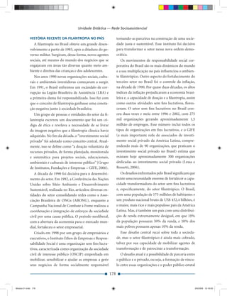 Unidade Didática — Rede Socioassistencial

             HISTÓRIA RECENTE DA FILANTROPIA NO PAÍS                       tornando-as parceiras na construção de uma socie-
                A ﬁlantropia no Brasil obteve um grande desen-             dade justa e sustentável. Esse instituto foi decisivo
             volvimento a partir de 1985, após a ditadura do go-           para transformar o setor nessa nova ordem demo-
             verno militar. Surgiram, dessa forma, novos agentes           crática.
             sociais, até mesmo do mundo dos negócios que se                  Os movimentos de responsabilidade social cor-
             engajaram em áreas tão diversas quanto meio am-               porativa do Brasil são os mais dinâmicos do mundo
             biente e direitos das crianças e dos adolescentes.            e a sua multiplicação no país inﬂuenciou o ambien-
                Nos anos 1990 novas organizações sociais, cultu-           te ﬁlantrópico. Outro aspecto do fortalecimento do
             rais e ambientais investidoras começaram a surgir.            terceiro setor no Brasil foi o controle da inﬂação,
             Em 1991, o Brasil enfrentou um escândalo de cor-              na década de 1990. Por quase duas décadas, os altos
             rupção na Legião Brasileira de Assistência (LBA) e            índices da inﬂação prejudicaram a economia brasi-
             a primeira-dama foi responsabilizada. Isso fez com            leira e, a capacidade de doação e a ﬁlantropia, assim
             que o conceito de ﬁlantropia ganhasse uma conota-             como outras atividades sem ﬁns lucrativos, ﬂores-
             ção negativa junto à sociedade brasileira.                    ceram. O setor sem ﬁns lucrativos no Brasil cres-
                Um grupo de pessoas e entidades do setor da ﬁ-             ceu duas vezes e meia entre 1996 e 2002, com 275
             lantropia escreveu um documento que foi um có-                mil organizações gerando aproximadamente 1,5
             digo de ética e revelava a necessidade de se livrar           milhão de empregos. Esse número inclui todos os
             da imagem negativa que a ﬁlantropia clássica havia            tipos de organizações em ﬁns lucrativos, e o GIFE
             adquirido. No ﬁm da década, o “investimento social            (a mais importante rede de associados de investi-
             privado” foi adotado como conceito central. Atual-            mento social privado da América Latina, compre-
             mente, isso se deﬁne como “a doação voluntária de             endendo mais de 90 organizações, que praticam o
             recursos privados, de forma planejada, monitorada             investimento social privado no Brasil) estima que
             e sistemática para projetos sociais, educacionais,            existam hoje aproximadamente 300 organizações
             ambientais e culturais de interesse público” (Grupo           dedicadas ao investimento social privado (Lessa e
             de Institutos, Fundações e Empresas – GIFE, 2006).            Rossetti, 2006).
                A década de 1990 foi decisiva para o desenvolvi-              Os desaﬁos enfrentados pelo Brasil signiﬁcam que
             mento do setor. Em 1992, a Conferência das Nações             existe uma necessidade enorme de fortalecer a capa-
             Unidas sobre Meio Ambiente e Desenvolvimento                  cidade transformadora do setor sem ﬁns lucrativos
             Sustentável, realizada no Rio, articulou diversas en-         e, especiﬁcamente, do setor ﬁlantrópico. O Brasil,
             tidades do setor consolidando redes como a Asso-              com uma população de 175 milhões de habitantes e
             ciação Brasileira de ONGs (ABONG), enquanto a                 um produto nacional bruto de US$ 452,4 bilhões, é
             Campanha Nacional de Combate à Fome realizou a                o maior, mais rico e mais populoso país da América
             coordenação e integração de esforços da sociedade             Latina. Mas, é também um país com uma distribui-
             civil por uma causa pública. O período neoliberal,            ção de renda extremamente desigual, em que 10%
             com a abertura da economia para o mercado mun-                da população possuem 50% da renda, e 50% dos
             dial, fortaleceu o setor empresarial.                         mais pobres possuem apenas 10% da renda.
                Criado em 1998 por um grupo de empresários e                  Esse desaﬁo central recai sobre toda a socieda-
             executivos, o Instituto Ethos de Empresas e Respon-           de, mas o setor ﬁlantrópico é ainda mais cobrado,
             sabilidade Social é uma organização sem ﬁns lucra-            talvez por sua capacidade de mobilizar agentes de
             tivos, caracterizada como organização da sociedade            transformação e de patrocinar a transformação.
             civil de interesse público (OSCIP) empenhada em                  O desaﬁo atual é a possibilidade de parceria entre
             mobilizar, sensibilizar e ajudar as empresas a gerir          o público e o privado, ou seja, a formação de víncu-
             seus negócios de forma socialmente responsável                lo entre essas organizações e o poder público estatal

                                                                     178


Modulo 01.indd 178                                                                                                             2/6/2009 12:16:00
 
