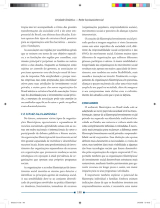 Unidade Didática — Rede Socioassistencial

             tropia não ter acompanhado o ritmo das grandes               (organizações populares, empreendedores sociais),
             transformações da sociedade civil e do setor em-             movimentos sociais e parceiros de alianças e pactos
             presarial do Brasil, nas últimas duas décadas. Exis-         intersetoriais.
             tem apenas dois tipos de estrutura ﬁscal possíveis              O conceito de ﬁlantropia/investimento social pri-
             para as organizações sem ﬁns lucrativos – associa-           vado perdeu a imagem negativa e é visto claramente
             ções e fundações.                                            como um setor especíﬁco da sociedade civil, dife-
                As associações são regidas por assembleias gerais         rente da responsabilidade social corporativa e das
             que se reúnem em torno de um objetivo especíﬁ-               ONGs do movimento social. Existem muitos tipos
             co, e as fundações são regidas por conselhos, cuja           diferentes de organizações que reﬂetem diferentes
             missão principal é perpetuar os fundos ou outros             gêneses, partícipes e valores. A maior estabilidade e
             ativos a elas doados. Enquanto as fundações estão            longevidade das organizações do movimento social
             sujeitas ao controle do governo, as associações só           resultam não apenas em maior capacidade de inves-
             precisam apresentar uma declaração anual de isen-            timento, mas também em maior ﬂexibilidade, mais
             ção de impostos. Pela simplicidade e porque mui-             ousadia e inovação ao investir. Finalmente, o enga-
             tas empresas não estão preparadas para imobilizar            jamento de organizações ﬁlantrópicas em parcerias,
             ativos para suas atividades de investimento social           alianças e pactos nacionais dá a elas uma visão mais
             privado, a maior parte das novas organizações do             ampla de seu papel na sociedade, além de assegurar
             Brasil adotou a estrutura ﬁscal de associação. Como          o seu compromisso mais efetivo com o enfrenta-
             não foi desenhada para o investimento social priva-          mento dos desaﬁos com que o país se depara.
             do, a estrutura de associação pode não atender às
             necessidades especíﬁcas do setor e pode atrapalhar           CONCLUINDO
             o seu desenvolvimento.                                          O ambiente ﬁlantrópico no Brasil ainda está se
                                                                          adaptando ao novo papel da sociedade civil na trans-
             E O FUTURO DA FILANTROPIA?                                   formação. Apesar de a ﬁlantropia/investimento social
                No futuro, antevemos vários tipos de organiza-            privado ter superado sua identidade tradicional vin-
             ções ﬁlantrópicas, operacionais e repassadoras de            culada ao Estado, sua natureza e cultura ainda não
             recursos coexistindo, aprendendo umas com as ou-             estão completamente deﬁnidas e entendidas. É neces-
             tras em redes nacionais e internacionais do setor e          sária mais pesquisa para esclarecer a diferença entre
             participando de debates públicos e fóruns sociais.           ﬁlantropia/investimento social privado e responsabi-
             As organizações ﬁlantrópicas/de investimento social          lidade social corporativa. Essa distinção não apenas
             têm grande capacidade de mobilizar e desembolsar             deﬁnirá mais claramente as necessidades e o rumo do
             recursos locais. Existe uma predominância de inves-          setor, mas também dará mais visibilidade a algumas
             timento das organizações repassadoras de recursos            das boas tecnologias sociais que foram desenvolvi-
             em organizações que promovem mudanças sociais                das pelas organizações de origem empresarial. É im-
             estratégicas em oposição à atual prevalência de or-          portante também que as organizações ﬁlantrópicas/
             ganizações que operam seus próprios programas                de investimento social desenvolvam estruturas mais
             sociais.                                                     sustentáveis, mediante fundos patrimoniais para ga-
                As organizações e as redes ﬁlantrópicas/de inves-         rantir recursos em longo prazo e, assim, um maior
             timento social mantêm-se atentas para detectar e             impacto para os seus programas e atividades.
             identiﬁcar os principais agentes de mudança social.             É importante também explorar o potencial da
             A sua sensibilidade deve-se ao conjunto diversiﬁ-            ﬁlantropia individual e familiar. Embora existam
             cado de partícipes envolvidos na prática ﬁlantrópi-          indicações claras de que os brasileiros investem em
             ca: doadores, funcionários, tomadores de recursos            empreendimentos sociais, é necessária uma maior

                                                                    180


Modulo 01.indd 180                                                                                                            2/6/2009 12:16:00
 