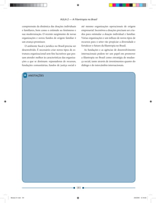 AULA 2 — A Filantropia no Brasil

              compreensão da dinâmica das doações individuais              até mesmo organizações operacionais de origem
              e familiares, bem como o estímulo ao fenômeno e              empresarial. Incentivos a doações precisam ser cria-
              sua modernização. O recente surgimento de novas              dos para estimular a doação individual e familiar.
              organizações e novos fundos de origem familiar é             Várias organizações e um inﬂuxo de novos tipos de
              um avanço promissor.                                         recursos para o setor vão propiciar a diversidade e
                 O ambiente ﬁscal e jurídico no Brasil precisa ser         fortalecer o futuro da ﬁlantropia no Brasil.
              desenvolvido. É necessário criar novos tipos de es-             As fundações e as agências de desenvolvimento
              trutura organizacional sem ﬁns lucrativos que pos-           internacionais podem ter um papel em promover
              sam atender melhor às características das organiza-          a ﬁlantropia no Brasil como estratégia de mudan-
              ções a que se destinam: repassadoras de recursos,            ça social, tanto através de investimentos quanto do
              fundações comunitárias, fundos de justiça social e           diálogo e do intercâmbio internacionais.



                 *   ANOTAÇÕES




                                                                     181


Modulo 01.indd 181                                                                                                           2/6/2009 12:16:00
 