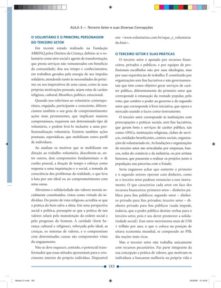 AULA 3 — Terceiro Setor e suas Diversas Concepções

              O VOLUNTÁRIO É O PRINCIPAL PERSONAGEM                         em: <www.voluntarios.com.br/oque_e_voluntaria-
              DO TERCEIRO SETOR                                             do.htm>.
                 Em recente estudo realizado na Fundação
              ABRINQ pelos Direitos da Criança, deﬁniu-se o vo-             O TERCEIRO SETOR E SUAS PRÁTICAS
              luntário como ator social e agente de transformação,             O terceiro setor é apoiado por recursos ﬁnan-
              que presta serviços não remunerados em benefício              ceiros, privados e públicos, e por equipes de pro-
              da comunidade; doa seu tempo e conhecimentos,                 ﬁssionais escolhidos não por suas ideologias, mas
              em trabalhos gerados pela energia de seu impulso              por suas experiências de trabalho. É constituído por
              solidário, atendendo tanto às necessidades do próxi-          organizações sem ﬁns lucrativos e não governamen-
              mo ou aos imperativos de uma causa, como às suas              tais que têm como objetivo gerar serviços de cará-
              próprias motivações pessoais, sejam estas de caráter          ter público, diferentemente do primeiro setor que
              religioso, cultural, ﬁlosóﬁco, político, emocional.           corresponde à emanação da vontade popular, pelo
                 Quando nos referimos ao voluntário contempo-               voto, que confere o poder ao governo e do segundo
              râneo, engajado, participante e consciente, diferen-          setor que corresponde à livre iniciativa, que opera o
              ciamos também o seu grau de comprometimento:                  mercado usando o lucro como instrumento.
              ações mais permanentes, que implicam maiores                    O terceiro setor corresponde às instituições com
              compromissos, requerem um determinado tipo de                 preocupações e práticas sociais, sem ﬁns lucrativos,
              voluntário, e podem levá-lo inclusive a uma pro-              que geram bens e serviços de caráter público, tais
              ﬁssionalização voluntária. Existem também ações               como: ONGs, instituições religiosas, clubes de servi-
              pontuais, esporádicas, que mobilizam outro perﬁl              ços, entidades beneﬁcentes, centros sociais, organiza-
              de indivíduos.                                                ções de voluntariado etc. As fundações e organizações
                 Ao analisar os motivos que se mobilizam em                 do terceiro setor são articuladas por empresas, ban-
              direção ao trabalho voluntário, descobrem-se, en-             cos, redes do comércio e da indústria, ou por artistas
              tre outros, dois componentes fundamentais: o de               famosos, que passaram a realizar os projetos junto à
              cunho pessoal, a doação de tempo e esforço como               população, nas parcerias com o Estado.
              resposta a uma inquietação e o social, a tomada de               Seria enganoso achar que somente o primeiro
              consciência dos problemas da realidade, o que leva            e o segundo setores operam com dinheiro, como
              à luta por um ideal ou ao comprometimento com                 se o terceiro setor pudesse renunciar a esse instru-
              uma causa.                                                    mento. O que caracteriza cada setor em face dos
                 Altruísmo e solidariedade são valores morais so-           recursos ﬁnanceiros: primeiro setor – dinheiro pú-
              cialmente constituídos, vistos como virtude do in-            blico para ﬁns públicos; segundo setor – dinhei-
              divíduo. Do ponto de vista religioso, acredita-se que         ro privado para ﬁns privados; terceiro setor – di-
              a prática do bem salva a alma. Em uma perspectiva             nheiro privado para ﬁns públicos (nada impede,
              social e política, pressupõe-se que a prática de tais         todavia, que o poder público destine verbas para o
              valores zelará pela manutenção da ordem social e              terceiro setor, pois é seu dever promover a solida-
              pelo progresso do homem. A caridade (forte he-                riedade social). Esse setor movimenta mais de US$
              rança cultural e religiosa), reforçada pelo ideal, as         1 trilhão por ano, o que o coloca na posição de
              crenças, os sistemas de valores, e o compromisso              oitava economia mundial, se comparado ao PIB,
              com determinadas causas são componentes vitais                das nações mais ricas.
              do engajamento.                                                 Mas o terceiro setor não trabalha unicamente
                 Não se deve esquecer, contudo, o potencial trans-          com recursos pecuniários. Faz parte integrante da
              formador que essas atitudes apresentam para o cres-           sua concepção a prática de valores, que motivam os
              cimento interior do próprio indivíduo. Disponível             indivíduos a buscarem melhoria na própria vida e

                                                                      183


Modulo 01.indd 183                                                                                                              2/6/2009 12:16:00
 