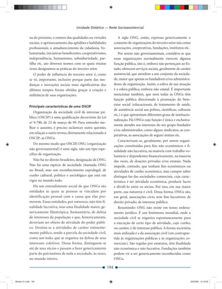 Unidade Didática — Rede Socioassistencial

             na do próximo, o esmero das qualidades ou virtudes              A sigla ONG, então, expressa genericamente o
             sociais, o aprimoramento das aptidões e habilidades          conjunto de organizações do terceiro setor tais como
             proﬁssionais, o amadurecimento da cidadania. Vo-             associações, cooperativas, fundações, institutos etc.
             luntariado, iniciativas beneﬁcentes, cooperativismo,            Por serem não governamentais, considera-se que
             independência, humanismo, subsidiariedade, par-              essas organizações normalmente exercem alguma
             tilha etc. são diversos nomes com os quais muitas            função pública, isto é, embora não pertençam ao Es-
             vezes designamos as práticas do terceiro setor.              tado, oferecem serviços sociais, geralmente de caráter
                O poder de inﬂuência do terceiro setor é, como            assistencial, que atendem a um conjunto da socieda-
             se vê, importante, inclusive porque parte das mu-            de, maior que apenas os fundadores e/ou administra-
             danças e inovações sociais mais signiﬁcativas dos            dores da organização. Assim, a esfera de sua atuação
             últimos tempos foram obtidas graças à criação e              é a esfera pública, embora não estatal. É importante
             militância de suas organizações.                             mencionar também, que nem todas as ONGs têm
                                                                          função pública direcionada à promoção do bem-
                                                                          estar social (educacionais, de tratamento de saúde,
             Principais características de uma OSCIP
                                                                          de assistência social aos pobres, cientíﬁcas, culturais
                Organização da sociedade civil de interesse pú-
                                                                          etc.) e que apresentam diferentes graus de institucio-
             blico (OSCIP) é uma qualiﬁcação decorrente da Lei
                                                                          nalização. Há ONGs cuja função é única e exclusiva-
             no 9.790, de 23 de março de 99. Para entender me-
                                                                          mente atender aos interesses do seu grupo fundador
             lhor o assunto, é preciso esclarecer outra questão,
                                                                          e/ou administrador, como alguns sindicatos, as coo-
             em relação a outro termo, diretamente relacionado à
                                                                          perativas, as associações de seguro mútuo etc.
             OSCIP: as ONGs.
                                                                             Caracterizam-se, geralmente, por serem organi-
                Do mesmo modo que OSCIP, ONG (organização
                                                                          zações constituídas para ﬁns não econômicos e ﬁ-
             não governamental) é uma sigla, não um tipo espe-
                                                                          nalidade não lucrativa, na maioria com trabalho vo-
             cíﬁco de organização.
                                                                          luntário e dependentes ﬁnanceiramente, na maioria
                Não há no direito brasileiro, designação de ONG.          das vezes, de doações privadas e/ou estatais. Nada
             Não há uma espécie de sociedade chamada ONG                  impede, contudo, que tenham ﬁns econômicos ou
             no Brasil, mas um reconhecimento supralegal, de              atividades de cunho econômico, mas cumpre saber
             cunho cultural, político e sociológico que está em           distingui-las das sociedades comerciais, cuja carac-
             vigor no mundo todo.                                         terística é ter atividade econômica, produzir lucro
                Há um entendimento social de que ONGs são                 e dividi-lo entre os sócios. Por isso, em sua maior
             entidades às quais as pessoas se vinculam por                parte, sua natureza é civil. Dessa forma, ONGs são,
             identificação pessoal com a causa que elas pro-              em geral, associações civis; sem ﬁns lucrativos; de
             movem. Essas entidades, por natureza, não têm fi-            direito privado; de interesse público.
             nalidade lucrativa, mas uma finalidade maior, ge-               Resumindo: ONG não existe em nosso ordena-
             nericamente filantrópica, humanitária, de defesa             mento jurídico. É um fenômeno mundial, onde a
             de interesses da população e que, historicamente,            sociedade civil se organiza espontaneamente para
             deveriam ser objeto de atividade do poder públi-             a execução de certo tipo de atividade, cujo cunho,
             co. Destina-se a atividades de caráter eminente-             ou caráter, é de interesse público. A forma societária
             mente público, sendo a parcela da sociedade civil,           mais utilizada é a da associação civil (em contrapar-
             como um todo, que se organiza na defesa de seus              tida às organizações públicas e às organizações co-
             interesses coletivos. Dessa forma, distinguem-se             merciais). São regidas por estatutos, têm ﬁnalidade
             até de seus sócios e passam a fazer genericamente            não econômica e não lucrativa. Fundações também
             parte do patrimônio de toda a sociedade, às vezes,           podem vir a ser genericamente reconhecidas como
             no mundo inteiro.                                            ONGs.

                                                                    184


Modulo 01.indd 184                                                                                                              2/6/2009 12:16:00
 