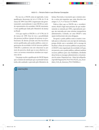 AULA 3 — Terceiro Setor e suas Diversas Concepções

                 Por sua vez, a OSCIP, como já registrado, é uma           Justiça. Para tanto, é necessário que o estatuto aten-
              qualiﬁcação decorrente da Lei no 9.790, de 23 de             da a certos pré-requisitos que estão descritos nos
              março de 1999. Uma ONG (organização não gover-               artigos 1o, 2o, 3o e 4o da Lei no 9.790/99.
              namental), essencialmente é uma OSCIP, no senti-               Pode-se dizer que as OSCIPs são o reconheci-
              do representativo da sociedade. OSCIP, entretanto,           mento oﬁcial e legal mais próximo do que moder-
              é uma qualiﬁcação dada pelo Ministério da Justiça            namente se entende por ONG, especialmente por-
              no Brasil.                                                   que são marcadas por uma extrema transparência
                 A lei que regula as OSCIPs é a no 9.790, de 23            administrativa. Contudo, ser uma OSCIP é uma
              de março de 1999. Esta lei traz a possibilidade              opção institucional, não uma obrigação.
              das pessoas jurídicas (grupos de pessoas ou pro-                Em geral, o poder público sente-se muito à von-
              fissionais) de direito privado sem fins lucrativos           tade para se relacionar com esse tipo de instituição,
              serem qualificadas, pelo poder público, como or-             porque divide com a sociedade civil o encargo de
              ganizações da sociedade civil de interesse público           ﬁscalizar o ﬂuxo de recursos públicos em parcerias.
              (OSCIPs) e poderem com este relacionar-se por                A OSCIP é uma organização da sociedade civil que,
              meio de parceria, desde que os seus objetivos so-            em parceria com o poder público, utilizará também
              ciais e as normas estatutárias atendam aos requi-            recursos públicos para suas ﬁnalidades, dividindo
              sitos da lei.                                                dessa forma os encargos administrativo e de presta-
                 Um grupo recebe a qualiﬁcação de OSCIP depois             ção de contas. Disponível em: <http://pt.wikipedia.
              que o estatuto da instituição que se pretende formar         org/wiki/Organiza%C3%A7%C3%A3o_da_Socie-
              tenha sido analisado e aprovado pelo Ministério da           dade_Civil_de_Interesse_P%C3%BAblico>.



                 *   ANOTAÇÕES




                                                                     185


Modulo 01.indd 185                                                                                                             2/6/2009 12:16:00
 
