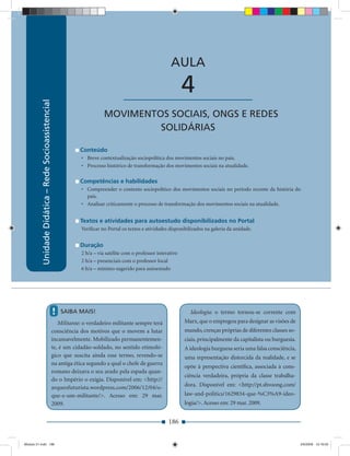 Unidade Didática — Rede Socioassistencial


                                                                                                              AULA

                                                                                       ____________________          4
           Unidade Didática – Rede Socioassistencial




                                                                              MOVIMENTOS SOCIAIS, ONGS E REDES
                                                                                       SOLIDÁRIAS

                                                                   Conteúdo
                                                                   • Breve contextualização sociopolítica dos movimentos sociais no país.
                                                                   • Processo histórico de transformação dos movimentos sociais na atualidade.

                                                                   Competências e habilidades
                                                                   • Compreender o contexto sociopolítico dos movimentos sociais no período recente da história do
                                                                     pais.
                                                                   • Analisar criticamente o processo de transformação dos movimentos sociais na atualidade.


                                                                   Textos e atividades para autoestudo disponibilizados no Portal
                                                                   Veriﬁcar no Portal os textos e atividades disponibilizados na galeria da unidade.


                                                                   Duração
                                                                   2 h/a – via satélite com o professor interativo
                                                                   2 h/a – presenciais com o professor local
                                                                   6 h/a – mínimo sugerido para autoestudo




                                                       !   SAIBA MAIS!                                                 Ideologia: o termo tornou-se corrente com
                                                          Militante: o verdadeiro militante sempre terá              Marx, que o empregou para designar as visões de
                                                       consciência dos motivos que o movem a lutar                   mundo, crenças próprias de diferentes classes so-
                                                       incansavelmente. Mobilizado permanentemen-                    ciais, principalmente da capitalista ou burguesia.
                                                       te, é um cidadão-soldado, no sentido etimoló-                 A ideologia burguesa seria uma falsa consciência,
                                                       gico que suscita ainda esse termo, revendo-se                 uma representação distorcida da realidade, e se
                                                       na antiga ética segundo a qual o chefe de guerra
                                                                                                                     opõe à perspectiva cientíﬁca, associada à cons-
                                                       romano deixava o seu arado pela espada quan-
                                                                                                                     ciência verdadeira, própria da classe trabalha-
                                                       do o Império o exigia. Disponível em: <http://
                                                       arqueofuturista.wordpress.com/2006/12/04/o-                   dora. Disponível em: <http://pt.shvoong.com/
                                                       que-e-um-militante/>. Acesso em: 29 mar.                      law-and-politics/1629834-que-%C3%A9-ideo-
                                                       2009.                                                         logia/>. Acesso em: 29 mar. 2009.


                                                                                                             186


Modulo 01.indd 186                                                                                                                                                        2/6/2009 12:16:00
 
