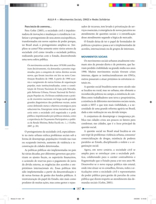 AULA 4 — Movimentos Sociais, ONGS e Redes Solidárias

                 Para início de conversa...                                       sador de recursos, tem levado à privatização de ser-
                 Para Gohn (2005), a sociedade civil é impulsio-                  viços essenciais, à emergência de novos parceiros no
              nadora de inovações e mudanças e a tendência é en-                  atendimento de questões sociais e à estratiﬁcação
              fatizar o protagonismo de seus atores sociopolíticos,               desse atendimento segundo a lógica de mercado.
              transformados em novos sujeitos de poder porque,                      O Estado deixa de ter o papel de formulador de
              no Brasil atual, o protagonismo ampliou-se. Am-                     políticas e projetos e passa a ser o implementador de
              pliou-se como? Não somente entre vários setores da                  acordos, internacionais ou de grupos de interesses.
              sociedade civil como invadiu a sociedade política,
              realizando parcerias com o Estado, desenvolvendo                    MOVIMENTOS SOCIAIS
              uma nova esfera pública.
                                                                                     Os movimentos sociais urbanos atualmente reto-
                     Os movimentos sociais dos anos 1970/80 contribu-             mam atos de pressão direta e de protestos, que ha-
                     íram decisivamente, via demandas e pressões orga-            viam perdido visibilidade na grande mídia nos anos
                     nizadas, para a conquista de vários direitos sociais         1990. Muitos movimentos sociais tiveram crises
                     novos, que foram inscritos em leis na nova Cons-             internas, alguns se institucionalizaram em ONGs,
                     tituição Brasileira de 1988. A partir de 1990 ocor-          outros passaram a atuar próximos às estruturas es-
                     reu o surgimento de outras formas de organização             tatais etc.
                     popular, mais institucionalizadas, como a consti-
                                                                                     A questão social brasileira neste novo século não
                     tuição de Fóruns Nacionais de Luta pela Moradia,
                                                                                  se localiza no rural, mas no urbano, não obstante a
                     pela Reforma Urbana, Fórum Nacional de Partici-
                                                                                  reconhecida pobreza no campo, a existência de con-
                     pação Popular etc. Os fóruns estabeleceram a práti-
                                                                                  ﬂitos entre trabalhadores sem terra e proprietários,
                     ca de encontros nacionais em larga escala gerando
                     grandes diagnósticos dos problemas sociais, assim            a existência de diferentes movimentos sociais rurais,
                     como deﬁnindo metas e objetivos estratégicos para            sendo o MST o que tem mais visibilidade, e a ne-
                     solucioná-los. Emergiram várias iniciativas de par-          cessidade de uma grande reforma agrária no Brasil,
                     ceria entre a sociedade civil organizada e o pode            dada a não realização no seu devido tempo.
                     público, impulsionados por políticas estatais, como             A conjuntura de desemprego e insegurança pú-
                     a experiência do Orçamento Participativo, a políti-          blica nas cidades criou aos poucos os fatores para
                     ca da Renda Mínima, Bolsa-Escola etc. (...) (Gohn,           condensar, nas cidades, que é o locus principal da
                     2007, p. 20).                                                questão social.
                 O protagonismo da sociedade civil, especialmen-                    A questão social no Brasil atual localiza-se em
              te no meio urbano enfoca problemas sociais sob a                    um tripé de problemas: violência urbana, consumo/
              forma de desemprego, populações vivendo nas ruas                    comercialização de drogas, existência de poderes
              ou ocupando imóveis, aumento de violência e re-                     paralelos ao Estado, disciplinando a ordem e a or-
              construção de cidades deterioradas.                                 ganização social.
                 As políticas públicas são implementadas no país                     Agora, em novo cenário, a sociedade civil se
              há várias décadas, por diferentes governos que prio-                amplia para se entrelaçar com a sociedade polí-
              rizam os ajustes ﬁscais, os superávits ﬁnanceiros,                  tica, colaborando para o caráter contraditório e
              o acúmulo de reservas para o pagamento de juros                     fragmentado que o Estado passa a ter nos anos 90.
              da dívida externa, as exigências dos acordos e em-                  Desenvolve-se o novo espaço público não estatal,
              préstimos internacionais etc. Essas políticas têm                   onde irão situar-se os conselhos, fóruns, redes e ar-
              sido implementadas a partir da descentralização e                   ticulações entre a sociedade civil e representantes
              de novas formas de gestão dos fundos públicos. A                    do poder público para gestão de parcelas da coisa
              reestruturação do papel do Estado, não mais como                    pública que dizem respeito ao atendimento das de-
              produtor de muitas ações, mas como gestor e repas-                  mandas sociais (Gohn, 2005).

                                                                            187


Modulo 01.indd 187                                                                                                                   2/6/2009 12:16:00
 