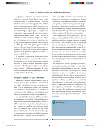 AULA 4 — Movimentos Sociais, ONGS e Redes Solidárias

                 As políticas neoliberais são fontes de desarti-                 Nos anos 1990, novíssimos atores entraram em
              culação da economia formal dando espaço para o                  cena, como o terceiro setor, e com ele novos tipos de
              desenvolvimento da economia informal. O papel do                ONGs e uma variada gama de entidades, fundações,
              Estado na oferta dos serviços públicos foi ﬂexibili-            associações etc., com uma variada gama de novas prá-
              zado ou desregulamentado, ﬁcando o mesmo como                   ticas sociais. Essas práticas constituem um tecido den-
              gestor e controlador dos recursos, transferindo res-            so e diversiﬁcado que tensiona as velhas formas de fa-
              ponsabilidades para organizações da sociedade civil             zer política e cria novas possibilidades concretas para
              organizadas, via programas de parcerias em proje-               o futuro, em termos de alternativas democráticas.
              tos e programas sociais com as ONGs. Com isso, os                  Um dos problemas dessas instituições é que seu
              sindicatos se enfraqueceram, lutar pela não demis-              impacto na realidade é lento. Disso tudo resulta um
              são, pelo emprego em si, tornou-se mais importan-               cenário contraditório, no qual convivem entidades
              te que lutar por melhores salários; fortaceleram-se             que buscam a mera integração dos excluídos por
              as ONGs, que antes eram apenas apoios aos movi-                 meio da participação comunitária em políticas so-
              mentos sociais populares. Estes enfraqueceram-se e              ciais exclusivamente compensatórias, ao lado de en-
              tiveram que alterar suas práticas, serem mais pro-              tidades, redes e fóruns sociais que buscam a trans-
              positivos, participando dos projetos das ONGs, e                formação social por meio da mudança do modelo
              menos reivindicativos.                                          de desenvolvimento que impera no país, inspirados
                 As fundações e organizações do terceiro setor, ar-           no novo modelo civilizatório em que a cidadania, a
              ticuladas por empresas, bancos, redes do comércio e             ética, a justiça e a igualdade social sejam imperativas
              da indústria, ou por artistas famosos, que passaram             e prioritárias.
              a realizar os projetos junto à população, nas par-                 O compromisso ético e a opção pelo desenvolvi-
              cerias com o Estado. Apoiados por recursos ﬁnan-                mento de propostas que tenham por base o protago-
              ceiros, privados e públicos, e por equipes de proﬁs-            nismo da sociedade civil exigem uma clara vontade
              sionais escolhidos não por suas ideologias, mas por             política das forças democráticas organizadas para a
              suas experiências de trabalho.                                  construção de uma nova sociedade e de um espaço
                                                                              público diferente de um modelo neoliberal, cons-
              REAÇÃO DA SOCIEDADE CIVIL E AS REDES                            truído sobre exclusões e injustiças. É preciso que se
                 A sociedade civil reage, elabora saberes a partir de         respeitem os direitos de cidadania e se aumentem
              suas experiências. Cria resistências e alternativas. E          progressivamente os níveis de participação demo-
              isso explica o fortalecimento e/ou o surgimento, nos            crática da população. Esses níveis se expressam em
              anos 1990, de movimentos como o dos indígenas                   espaços públicos consolidados em instituições que
              e os sem terra, o desenvolvimento de uma rede de                deem forma aos direitos humanos e ao exercício da
              economia popular solidária, a constituição de inú-              participação cidadã, presente nos conselhos, plená-
              meros fóruns de defesa, debates e proposições etc.              rias, fóruns e outras possíveis instituições a serem
                 Mas o trabalho focalizado das ONGs possibilitou              inventadas.
              as entidades que têm por base práticas cidadãs e pro-

                                                                                *
              jetos de emancipação junto aos grupos que atuam. As                   ANOTAÇÕES
              ONGs ainda são o principal canal para levarem sua
              voz e protesto ao mundo já que os governos muitas
              vezes são surdos ou cegos. Quanto aos sem terra o
              processo foi diferente, pois não foram as ONGs que
              os assessoraram, mas grupos articulados às pastorais,
              aos sindicatos, e a algumas lideranças históricas.

                                                                        189


Modulo 01.indd 189                                                                                                                 2/6/2009 12:16:01
 