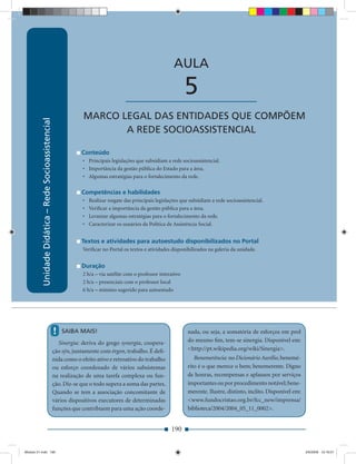 Unidade Didática — Rede Socioassistencial


                                                                                                               AULA

                                                                                        ____________________         5
                                                                   MARCO LEGAL DAS ENTIDADES QUE COMPÕEM
          Unidade Didática – Rede Socioassistencial




                                                                          A REDE SOCIOASSISTENCIAL

                                                                  Conteúdo
                                                                   • Principais legislações que subsidiam a rede socioassistencial.
                                                                   • Importância da gestão pública do Estado para a área.
                                                                   • Algumas estratégias para o fortalecimento da rede.

                                                                  Competências e habilidades
                                                                   •   Realizar resgate das principais legislações que subsidiam a rede socioassistencial.
                                                                   •   Veriﬁcar a importância da gestão pública para a área.
                                                                   •   Levantar algumas estratégias para o fortalecimento da rede.
                                                                   •   Caracterizar os usuários da Política de Assistência Social.


                                                                  Textos e atividades para autoestudo disponibilizados no Portal
                                                                   Veriﬁcar no Portal os textos e atividades disponibilizados na galeria da unidade.


                                                                  Duração
                                                                   2 h/a – via satélite com o professor interativo
                                                                   2 h/a – presenciais com o professor local
                                                                   6 h/a – mínimo sugerido para autoestudo




                                                      !   SAIBA MAIS!                                                 nada, ou seja, a somatória de esforços em prol
                                                        Sinergia: deriva do grego synergía, coopera-                  do mesmo ﬁm, tem-se sinergia. Disponível em:
                                                      ção sýn, juntamente com érgon, trabalho. É deﬁ-                 <http://pt.wikipedia.org/wiki/Sinergia>.
                                                      nida como o efeito ativo e retroativo do trabalho                  Benemerência: no Dicionário Aurélio, benemé-
                                                      ou esforço coordenado de vários subsistemas                     rito é o que merece o bem; benemerente. Digno
                                                      na realização de uma tarefa complexa ou fun-                    de honras, recompensas e aplausos por serviços
                                                      ção. Diz-se que o todo supera a soma das partes.                importantes ou por procedimento notável; bene-
                                                      Quando se tem a associação concomitante de                      merente. Ilustre, distinto, ínclito. Disponível em:
                                                      vários dispositivos executores de determinadas                  <www.fundocristao.org.br/fcc_new/imprensa/
                                                      funções que contribuem para uma ação coorde-                    biblioteca/2004/2004_05_11_0002>.


                                                                                                              190


Modulo 01.indd 190                                                                                                                                                          2/6/2009 12:16:01
 