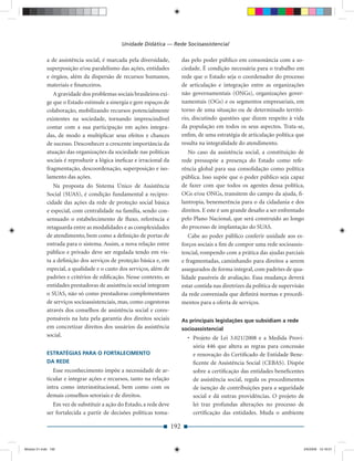 Unidade Didática — Rede Socioassistencial

             a de assistência social, é marcada pela diversidade,          das pelo poder público em consonância com a so-
             superposição e/ou paralelismo das ações, entidades            ciedade. É condição necessária para o trabalho em
             e órgãos, além da dispersão de recursos humanos,              rede que o Estado seja o coordenador do processo
             materiais e ﬁnanceiros.                                       de articulação e integração entre as organizações
                A gravidade dos problemas sociais brasileiros exi-         não governamentais (ONGs), organizações gover-
             ge que o Estado estimule a sinergia e gere espaços de         namentais (OGs) e os segmentos empresariais, em
             colaboração, mobilizando recursos potencialmente              torno de uma situação ou de determinado territó-
             existentes na sociedade, tornando imprescindível              rio, discutindo questões que dizem respeito à vida
             contar com a sua participação em ações integra-               da população em todos os seus aspectos. Trata-se,
             das, de modo a multiplicar seus efeitos e chances             enﬁm, de uma estratégia de articulação política que
             de sucesso. Desconhecer a crescente importância da            resulta na integralidade do atendimento.
             atuação das organizações da sociedade nas políticas              No caso da assistência social, a constituição de
             sociais é reproduzir a lógica ineﬁcaz e irracional da         rede pressupõe a presença do Estado como refe-
             fragmentação, descoordenação, superposição e iso-             rência global para sua consolidação como política
             lamento das ações.                                            pública. Isso supõe que o poder público seja capaz
                Na proposta do Sistema Único de Assistência                de fazer com que todos os agentes dessa política,
             Social (SUAS), é condição fundamental a recipro-              OGs e/ou ONGs, transitem do campo da ajuda, ﬁ-
             cidade das ações da rede de proteção social básica            lantropia, benemerência para o da cidadania e dos
             e especial, com centralidade na família, sendo con-           direitos. E este é um grande desaﬁo a ser enfrentado
             sensuado o estabelecimento de ﬂuxo, referência e              pelo Plano Nacional, que será construído ao longo
             retaguarda entre as modalidades e as complexidades            do processo de implantação do SUAS.
             de atendimento, bem como a deﬁnição de portas de                 Cabe ao poder público conferir unidade aos es-
             entrada para o sistema. Assim, a nova relação entre           forços sociais a ﬁm de compor uma rede socioassis-
             público e privado deve ser regulada tendo em vis-             tencial, rompendo com a prática das ajudas parciais
             ta a deﬁnição dos serviços de proteção básica e, em           e fragmentadas, caminhando para direitos a serem
             especial, a qualidade e o custo dos serviços, além de         assegurados de forma integral, com padrões de qua-
             padrões e critérios de ediﬁcação. Nesse contexto, as          lidade passíveis de avaliação. Essa mudança deverá
             entidades prestadoras de assistência social integram          estar contida nas diretrizes da política de supervisão
             o SUAS, não só como prestadoras complementares                da rede conveniada que deﬁnirá normas e procedi-
             de serviços socioassistenciais, mas, como cogestoras          mentos para a oferta de serviços.
             através dos conselhos de assistência social e cores-
             ponsáveis na luta pela garantia dos direitos sociais          As principais legislações que subsidiam a rede
             em concretizar direitos dos usuários da assistência           socioassistencial
             social.                                                         • Projeto de Lei 3.021/2008 e a Medida Provi-
                                                                               sória 446 que altera as regras para concessão
             ESTRATÉGIAS PARA O FORTALECIMENTO                                 e renovação do Certiﬁcado de Entidade Bene-
             DA REDE                                                           ﬁcente de Assistência Social (CEBAS). Dispõe
                Esse reconhecimento impõe a necessidade de ar-                 sobre a certiﬁcação das entidades beneﬁcentes
             ticular e integrar ações e recursos, tanto na relação             de assistência social, regula os procedimentos
             intra como interinstitucional, bem como com os                    de isenção de contribuições para a seguridade
             demais conselhos setoriais e de direitos.                         social e dá outras providências. O projeto de
                Em vez de substituir a ação do Estado, a rede deve             lei traz profundas alterações no processo de
             ser fortalecida a partir de decisões políticas toma-              certiﬁcação das entidades. Muda o ambiente

                                                                     192


Modulo 01.indd 192                                                                                                              2/6/2009 12:16:01
 