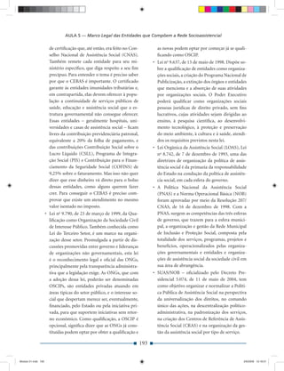 AULA 5 — Marco Legal das Entidades que Compõem a Rede Socioassistencial

                       de certiﬁcação que, até então, era feito no Con-            as novas podem optar por começar já se quali-
                       selho Nacional de Assistência Social (CNAS).                ﬁcando como OSCIP.
                       Também remete cada entidade para seu mi-                  • Lei no 9.637, de 15 de maio de 1998. Dispõe so-
                       nistério especíﬁco, que diga respeito a seu ﬁm              bre a qualiﬁcação de entidades como organiza-
                       precípuo. Para entender o tema é preciso saber              ções sociais, a criação do Programa Nacional de
                       por que o CEBAS é importante. O certiﬁcado                  Publicização, a extinção dos órgãos e entidades
                       garante às entidades imunidades tributárias e,              que menciona e a absorção de suas atividades
                       em contrapartida, elas devem oferecer à popu-               por organizações sociais. O Poder Executivo
                       lação a continuidade de serviços públicos de                poderá qualiﬁcar como organizações sociais
                       saúde, educação e assistência social que a es-              pessoas jurídicas de direito privado, sem ﬁns
                       trutura governamental não consegue oferecer.                lucrativos, cujas atividades sejam dirigidas ao
                       Essas entidades – geralmente hospitais, uni-                ensino, à pesquisa cientíﬁca, ao desenvolvi-
                       versidades e casas de assistência social – ﬁcam             mento tecnológico, à proteção e preservação
                       livres da contribuição previdenciária patronal,             do meio ambiente, à cultura e à saúde, atendi-
                       equivalente a 20% da folha de pagamento, e                  dos os requisitos previstos nesta lei.
                       das contribuições Contribuição Social sobre o             • Lei Orgânica da Assistência Social (LOAS), Lei
                       Lucro Líquido (CSLL), Programa de Integra-                  no 8.742, de 7 de dezembro de 1993, uma das
                       ção Social (PIS) e Contribuição para o Finan-               diretrizes de organização da política de assis-
                       ciamento da Seguridade Social (COFINS) de                   tência social é da primazia da responsabilidade
                       9,25% sobre o faturamento. Mas isso não quer                do Estado na condução da política de assistên-
                       dizer que esse dinheiro vá direto para o bolso              cia social, em cada esfera do governo.
                       dessas entidades, como alguns querem fazer                • A Política Nacional da Assistência Social
                       crer. Para conseguir o CEBAS é preciso com-                 (PNAS) e a Norma Operacional Básica (NOB)
                       provar que existe um atendimento no mesmo                   foram aprovadas por meio da Resolução 207/
                       valor isentado no imposto.                                  CNAS, de 16 de dezembro de 1998. Com a
                     • Lei no 9.790, de 23 de março de 1999, da Qua-               PNAS, surgem as competências das três esferas
                       liﬁcação como Organização da Sociedade Civil                de governo, que trazem para a esfera munici-
                       de Interesse Público. Também conhecida como                 pal, a organização e gestão da Rede Municipal
                       Lei do Terceiro Setor, é um marco na organi-                de Inclusão e Proteção Social, composta pela
                       zação desse setor. Promulgada a partir de dis-              totalidade dos serviços, programas, projetos e
                       cussões promovidas entre governo e lideranças               benefícios, operacionalizados pelas organiza-
                       de organizações não governamentais, esta lei                ções governamentais e entidades e organiza-
                       é o reconhecimento legal e oﬁcial das ONGs,                 ções de assistência social da sociedade civil em
                       principalmente pela transparência administra-               sua área de abrangência.
                       tiva que a legislação exige. As ONGs, que com             • SUAS/NOB – oﬁcializado pelo Decreto Pre-
                       a adoção dessa lei, poderão ser denominadas                 sidencial 5.074, de 11 de maio de 2004, tem
                       OSCIPs, são entidades privadas atuando em                   como objetivo organizar e normalizar a Políti-
                       áreas típicas do setor público, e o interesse so-           ca Pública de Assistência Social na perspectiva
                       cial que despertam merece ser, eventualmente,               da universalização dos direitos, no comando
                       ﬁnanciado, pelo Estado ou pela iniciativa pri-              único das ações, na descentralização político-
                       vada, para que suportem iniciativas sem retor-              administrativa, na padronização dos serviços,
                       no econômico. Como qualiﬁcação, a OSCIP é                   na criação dos Centros de Referência de Assis-
                       opcional, signiﬁca dizer que as ONGs já cons-               tência Social (CRAS) e na organização da ges-
                       tituídas podem optar por obter a qualiﬁcação e              tão da assistência social por tipo de serviço.

                                                                           193


Modulo 01.indd 193                                                                                                               2/6/2009 12:16:01
 