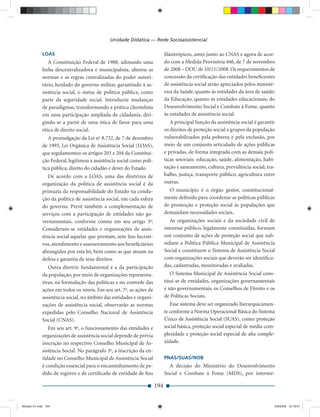 Unidade Didática — Rede Socioassistencial

             LOAS                                                           ﬁlantrópicos, antes junto ao CNAS e agora de acor-
                A Constituição Federal de 1988, adotando uma                do com a Medida Provisória 446, de 7 de novembro
             linha descentralizadora e municipalista, alterou as            de 2008 – DOU de 10/11/2008. Os requerimentos de
             normas e as regras centralizadas do poder autori-              concessão da certiﬁcação das entidades beneﬁcentes
             tário, herdado do governo militar, garantindo à as-            de assistência social serão apreciados pelos ministé-
             sistência social, o status de política pública, como           rios da Saúde, quanto às entidades da área de saúde;
             parte da seguridade social. Introduziu mudanças                da Educação, quanto às entidades educacionais; do
             de paradigmas, transformando a prática clientelista            Desenvolvimento Social e Combate à Fome, quanto
             em uma participação ampliada de cidadania, diri-               às entidades de assistência social.
             gindo-se a partir de uma ótica de favor para uma                  A principal função da assistência social é garantir
             ótica de direito social.                                       os direitos de proteção social a grupos da população
                A promulgação da Lei no 8.732, de 7 de dezembro             vulnerabilizados pela pobreza e pela exclusão, por
             de 1993, Lei Orgânica de Assistência Social (LOAS),            meio de um conjunto articulado de ações públicas
             que regulamentou os artigos 203 e 204 da Constitui-            e privadas, de forma integrada com as demais polí-
             ção Federal, legitimou a assistência social como polí-         ticas setoriais: educação, saúde, alimentação, habi-
             tica pública, direito do cidadão e dever do Estado.            tação e saneamento, cultura, previdência social, tra-
                De acordo com a LOAS, uma das diretrizes de                 balho, justiça, transporte público, agricultura entre
             organização da política de assistência social é da             outras.
             primazia da responsabilidade do Estado na condu-                 O município é o órgão gestor, constitucional-
             ção da política de assistência social, em cada esfera          mente deﬁnido para coordenar as políticas públicas
             do governo. Prevê também a complementação de                   de promoção e proteção social às populações que
             serviços com a participação de entidades não go-               demandam necessidades sociais.
             vernamentais, conforme consta em seu artigo 3o:                   As organizações sociais e da sociedade civil de
             Consideram-se entidades e organizações de assis-               interesse público, legalmente constituídas, formam
             tência social aquelas que prestam, sem ﬁns lucrati-            um conjunto de ações de proteção social que sub-
             vos, atendimento e assessoramento aos beneﬁciários             sidiam a Política Pública Municipal de Assistência
             abrangidos por esta lei, bem como as que atuam na              Social e constituem o Sistema de Assistência Social
             defesa e garantia de seus direitos.                            com organizações sociais que deverão ser identiﬁca-
                Outra diretriz fundamental é a da participação              das, cadastradas, monitoradas e avaliadas.
             da população, por meio de organizações representa-                O Sistema Municipal de Assistência Social cons-
             tivas, na formulação das políticas e no controle das           titui-se de entidades, organizações governamentais
             ações em todos os níveis. Em seu art. 7o, as ações de          e não governamentais, os Conselhos de Direito e os
             assistência social, no âmbito das entidades e organi-          de Políticas Sociais.
             zações de assistência social, observarão as normas                Esse sistema deve ser organizado hierarquicamen-
             expedidas pelo Conselho Nacional de Assistência                te conforme a Norma Operacional Básica do Sistema
             Social (CNAS).                                                 Único de Assistência Social (SUAS), como: proteção
                Em seu art. 9o, o funcionamento das entidades e             social básica, proteção social especial de média com-
             organizações de assistência social depende de prévia           plexidade e proteção social especial de alta comple-
             inscrição no respectivo Conselho Municipal de As-              xidade.
             sistência Social. No parágrafo 3o, a inscrição da en-
             tidade no Conselho Municipal de Assistência Social             PNAS/SUAS/NOB
             é condição essencial para o encaminhamento de pe-                A decisão do Ministério do Desenvolvimento
             dido de registro e de certiﬁcado de entidade de ﬁns            Social e Combate à Fome (MDS), por intermé-

                                                                      194


Modulo 01.indd 194                                                                                                               2/6/2009 12:16:01
 