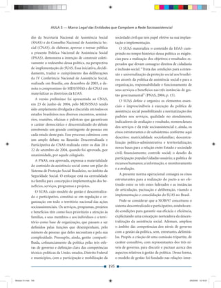 AULA 5 — Marco Legal das Entidades que Compõem a Rede Socioassistencial

              dio da Secretaria Nacional de Assistência Social              sociedade civil que tem papel efetivo na sua implan-
              (SNAS) e do Conselho Nacional de Assistência So-              tação e implementação.
              cial (CNAS), de elaborar, aprovar e tornar pública               O SUAS materializa o conteúdo da LOAS cum-
              a presente Política Nacional de Assistência Social            prindo no tempo histórico dessa política as exigên-
              (PNAS), demonstra a intenção de construir coleti-             cias para a realização dos objetivos e resultados es-
              vamente o redesenho dessa política, na perspectiva            perados que devam consagrar direitos de cidadania
              de implementação do SUAS. Essa iniciativa, decidi-            e inclusão social. “Trata das condições para a exten-
              damente, traduz o cumprimento das deliberações                são e universalização da proteção social aos brasilei-
              da IV Conferência Nacional de Assistência Social,             ros através da política de assistência social e para a
              realizada em Brasília, em dezembro de 2003, e de-             organização, responsabilidade e funcionamento de
              nota o compromisso do MDS/SNAS e do CNAS em                   seus serviços e benefícios nas três instâncias de ges-
              materializar as diretrizes da LOAS.                           tão governamental” (PNAS, 2004, p. 15).
                 A versão preliminar foi apresentada ao CNAS,                  O SUAS deﬁne e organiza os elementos essen-
              em 23 de junho de 2004, pelo MDS/SNAS tendo
                                                                            ciais e imprescindíveis à execução da política de
              sido amplamente divulgada e discutida em todos os
                                                                            assistência social possibilitando a normatização dos
              estados brasileiros nos diversos encontros, seminá-
                                                                            padrões nos serviços, qualidade no atendimento,
              rios, reuniões, oﬁcinas e palestras que garantiram
                                                                            indicadores de avaliação e resultado, nomenclatura
              o caráter democrático e descentralizado do debate
                                                                            dos serviços e da rede socioassistencial e, ainda, os
              envolvendo um grande contingente de pessoas em
                                                                            eixos estruturantes e de subsistemas conforme aqui
              cada estado deste país. Esse processo culminou com
                                                                            descritos: matricialidade sociofamiliar; descentra-
              um amplo debate na Reunião Descentralizada e
                                                                            lização político-administrativa e territorialização;
              Participativa do CNAS realizada entre os dias 20 e
                                                                            novas bases para a relação entre Estado e sociedade
              22 de setembro de 2004, quando foi aprovada, por
                                                                            civil; ﬁnanciamento; controle social; o desaﬁo da
              unanimidade, por aquele colegiado.
                                                                            participação popular/cidadão usuário; a política de
                 A PNAS, ora aprovada, expressa a materialidade
                                                                            recursos humanos; a informação, o monitoramento
              do conteúdo da assistência social como um pilar do
                                                                            e a avaliação.
              Sistema de Proteção Social Brasileiro, no âmbito da
              Seguridade Social. O enfoque está na centralidade                A presente norma operacional consagra os eixos
              na família para concepção e implementação dos be-             estruturantes para a realização do pacto a ser efe-
              nefícios, serviços, programas e projetos.                     tivado entre os três entes federados e as instâncias
                                                                            de articulação, pactuação e deliberação, visando a
                 O SUAS, cujo modelo de gestão é descentraliza-
              do e participativo, constitui-se em regulação e or-           implementação e consolidação do SUAS no Brasil.
              ganização em todo o território nacional das ações                Pode-se considerar que a NOB/97 conceituou o
              socioassistenciais. Os serviços, programas, projetos          sistema descentralizado e participativo, estabelecen-
              e benefícios têm como foco prioritário a atenção às           do condições para garantir sua eﬁcácia e eﬁciência,
              famílias, a seus membros e aos indivíduos e o terri-          explicitando uma concepção norteadora da descen-
              tório como base de organização, que passam a ser              tralização da assistência social. Ademais, ampliou
              deﬁnidos pelas funções que desempenham, pelo                  o âmbito das competências dos níveis de governo
              número de pessoas que deles necessitam e pela sua             com a gestão da política, sem, entretanto, delimitá-
              complexidade. Pressupõe, ainda, gestão comparti-              las. Propôs a criação de uma comissão tripartite, de
              lhada, coﬁnanciamento da política pelas três esfe-            caráter consultivo, com representantes dos três ní-
              ras de governo e deﬁnição clara das competências              veis de governo, para discutir e pactuar acerca dos
              técnico-políticas da União, estados, Distrito Federal         aspectos relativos à gestão da política. Dessa forma,
              e municípios, com a participação e mobilização da             o modelo de gestão foi fundado nas relações inter-

                                                                      195


Modulo 01.indd 195                                                                                                              2/6/2009 12:16:01
 